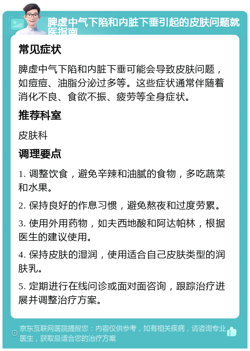 脾虚中气下陷和内脏下垂引起的皮肤问题就医指南 常见症状 脾虚中气下陷和内脏下垂可能会导致皮肤问题，如痘痘、油脂分泌过多等。这些症状通常伴随着消化不良、食欲不振、疲劳等全身症状。 推荐科室 皮肤科 调理要点 1. 调整饮食，避免辛辣和油腻的食物，多吃蔬菜和水果。 2. 保持良好的作息习惯，避免熬夜和过度劳累。 3. 使用外用药物，如夫西地酸和阿达帕林，根据医生的建议使用。 4. 保持皮肤的湿润，使用适合自己皮肤类型的润肤乳。 5. 定期进行在线问诊或面对面咨询，跟踪治疗进展并调整治疗方案。