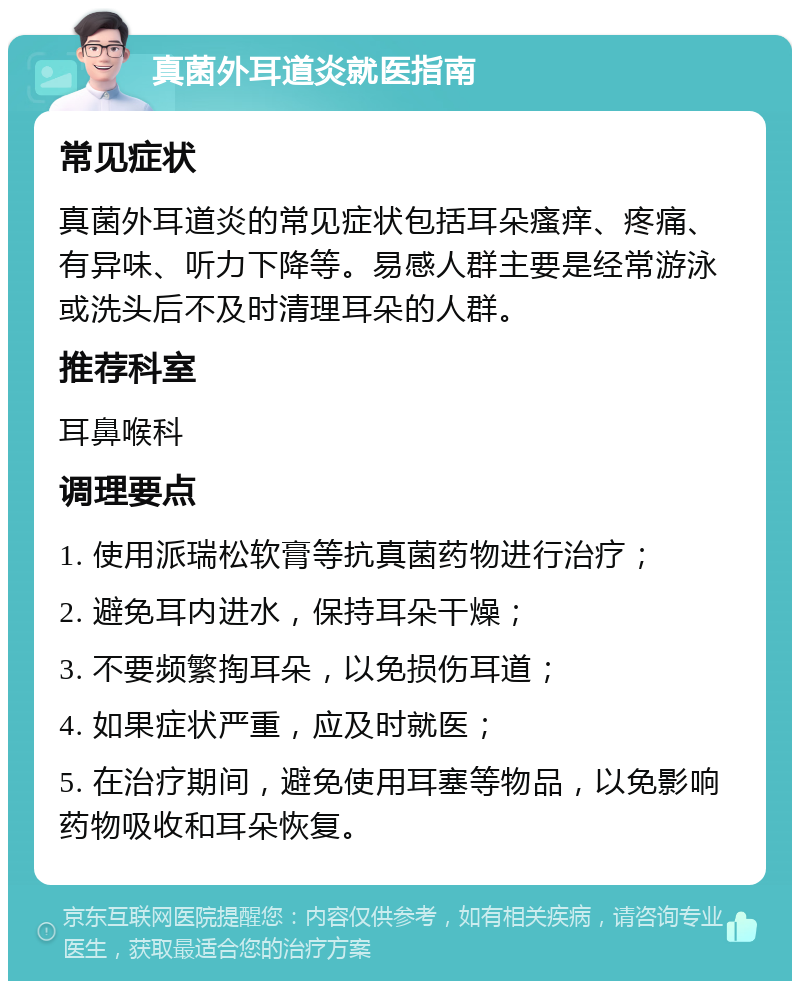 真菌外耳道炎就医指南 常见症状 真菌外耳道炎的常见症状包括耳朵瘙痒、疼痛、有异味、听力下降等。易感人群主要是经常游泳或洗头后不及时清理耳朵的人群。 推荐科室 耳鼻喉科 调理要点 1. 使用派瑞松软膏等抗真菌药物进行治疗； 2. 避免耳内进水，保持耳朵干燥； 3. 不要频繁掏耳朵，以免损伤耳道； 4. 如果症状严重，应及时就医； 5. 在治疗期间，避免使用耳塞等物品，以免影响药物吸收和耳朵恢复。