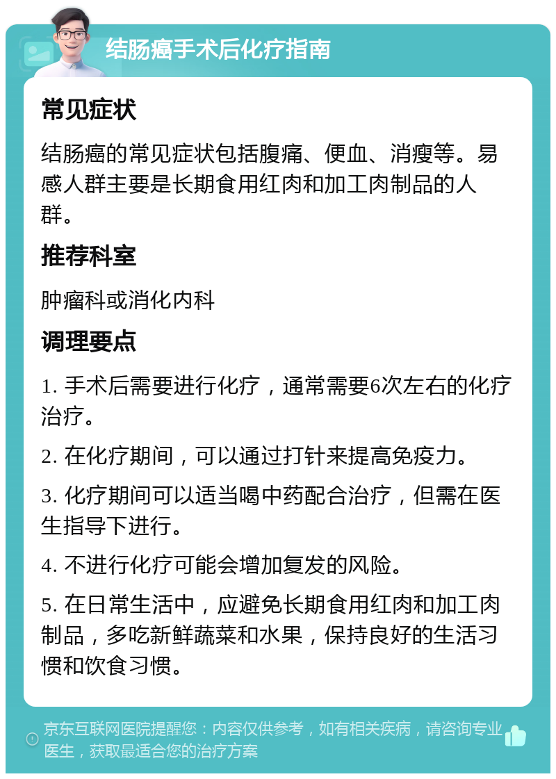 结肠癌手术后化疗指南 常见症状 结肠癌的常见症状包括腹痛、便血、消瘦等。易感人群主要是长期食用红肉和加工肉制品的人群。 推荐科室 肿瘤科或消化内科 调理要点 1. 手术后需要进行化疗，通常需要6次左右的化疗治疗。 2. 在化疗期间，可以通过打针来提高免疫力。 3. 化疗期间可以适当喝中药配合治疗，但需在医生指导下进行。 4. 不进行化疗可能会增加复发的风险。 5. 在日常生活中，应避免长期食用红肉和加工肉制品，多吃新鲜蔬菜和水果，保持良好的生活习惯和饮食习惯。