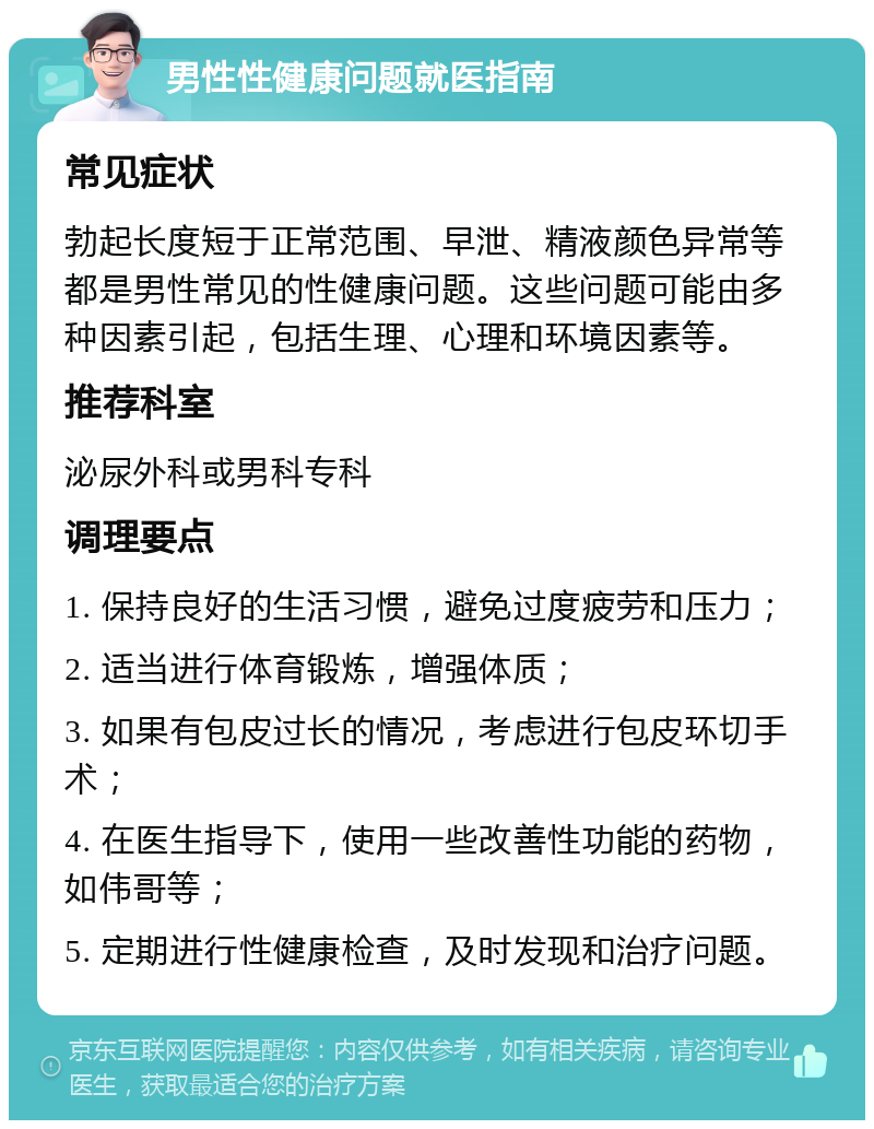 男性性健康问题就医指南 常见症状 勃起长度短于正常范围、早泄、精液颜色异常等都是男性常见的性健康问题。这些问题可能由多种因素引起，包括生理、心理和环境因素等。 推荐科室 泌尿外科或男科专科 调理要点 1. 保持良好的生活习惯，避免过度疲劳和压力； 2. 适当进行体育锻炼，增强体质； 3. 如果有包皮过长的情况，考虑进行包皮环切手术； 4. 在医生指导下，使用一些改善性功能的药物，如伟哥等； 5. 定期进行性健康检查，及时发现和治疗问题。