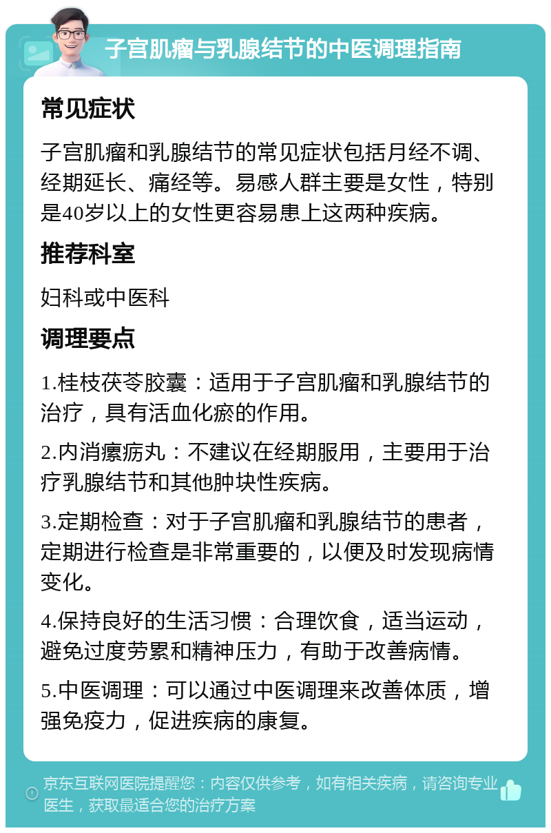 子宫肌瘤与乳腺结节的中医调理指南 常见症状 子宫肌瘤和乳腺结节的常见症状包括月经不调、经期延长、痛经等。易感人群主要是女性，特别是40岁以上的女性更容易患上这两种疾病。 推荐科室 妇科或中医科 调理要点 1.桂枝茯苓胶囊：适用于子宫肌瘤和乳腺结节的治疗，具有活血化瘀的作用。 2.内消瘰疬丸：不建议在经期服用，主要用于治疗乳腺结节和其他肿块性疾病。 3.定期检查：对于子宫肌瘤和乳腺结节的患者，定期进行检查是非常重要的，以便及时发现病情变化。 4.保持良好的生活习惯：合理饮食，适当运动，避免过度劳累和精神压力，有助于改善病情。 5.中医调理：可以通过中医调理来改善体质，增强免疫力，促进疾病的康复。