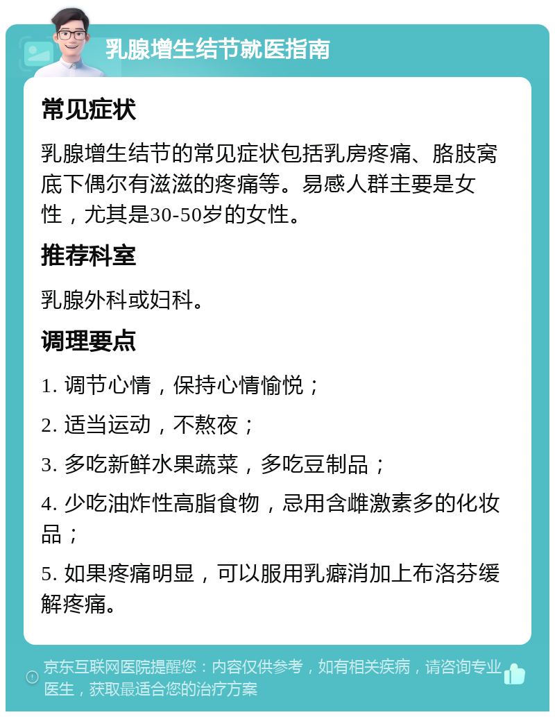 乳腺增生结节就医指南 常见症状 乳腺增生结节的常见症状包括乳房疼痛、胳肢窝底下偶尔有滋滋的疼痛等。易感人群主要是女性，尤其是30-50岁的女性。 推荐科室 乳腺外科或妇科。 调理要点 1. 调节心情，保持心情愉悦； 2. 适当运动，不熬夜； 3. 多吃新鲜水果蔬菜，多吃豆制品； 4. 少吃油炸性高脂食物，忌用含雌激素多的化妆品； 5. 如果疼痛明显，可以服用乳癖消加上布洛芬缓解疼痛。