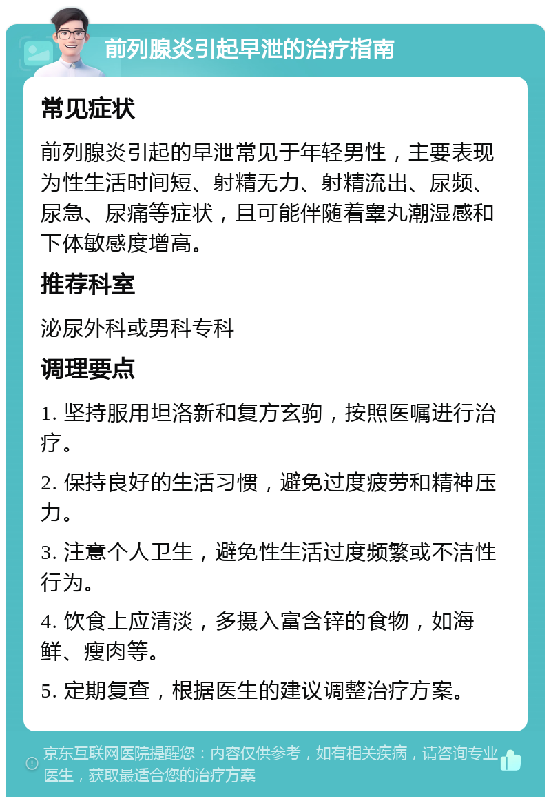 前列腺炎引起早泄的治疗指南 常见症状 前列腺炎引起的早泄常见于年轻男性，主要表现为性生活时间短、射精无力、射精流出、尿频、尿急、尿痛等症状，且可能伴随着睾丸潮湿感和下体敏感度增高。 推荐科室 泌尿外科或男科专科 调理要点 1. 坚持服用坦洛新和复方玄驹，按照医嘱进行治疗。 2. 保持良好的生活习惯，避免过度疲劳和精神压力。 3. 注意个人卫生，避免性生活过度频繁或不洁性行为。 4. 饮食上应清淡，多摄入富含锌的食物，如海鲜、瘦肉等。 5. 定期复查，根据医生的建议调整治疗方案。