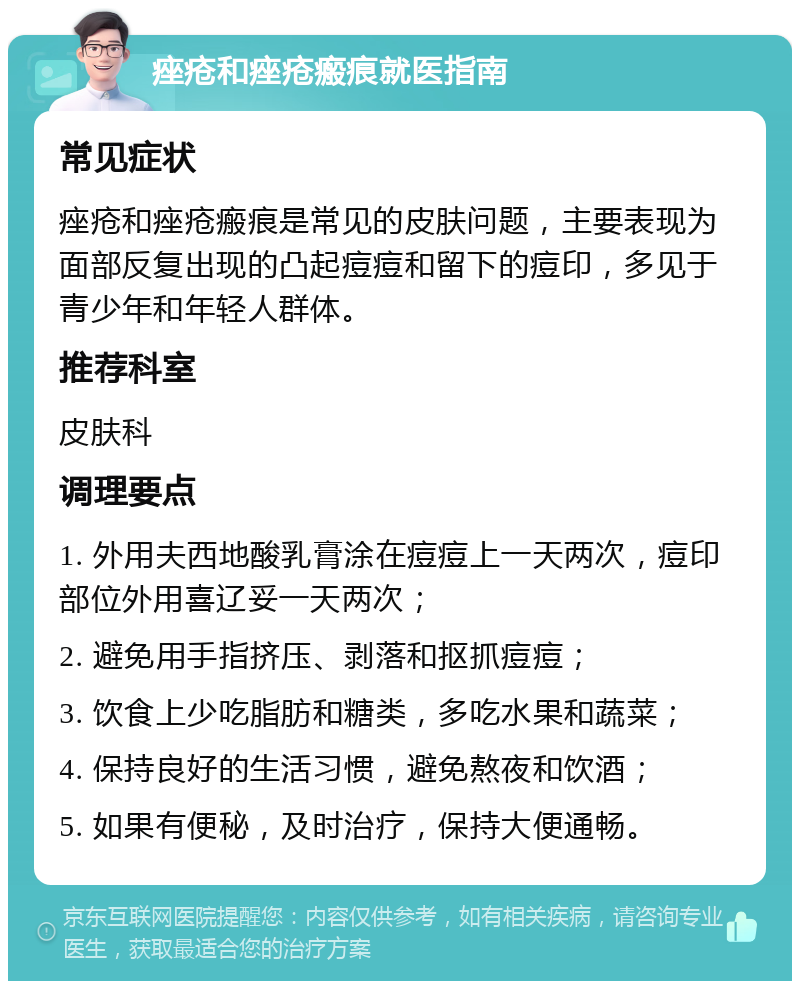 痤疮和痤疮瘢痕就医指南 常见症状 痤疮和痤疮瘢痕是常见的皮肤问题，主要表现为面部反复出现的凸起痘痘和留下的痘印，多见于青少年和年轻人群体。 推荐科室 皮肤科 调理要点 1. 外用夫西地酸乳膏涂在痘痘上一天两次，痘印部位外用喜辽妥一天两次； 2. 避免用手指挤压、剥落和抠抓痘痘； 3. 饮食上少吃脂肪和糖类，多吃水果和蔬菜； 4. 保持良好的生活习惯，避免熬夜和饮酒； 5. 如果有便秘，及时治疗，保持大便通畅。