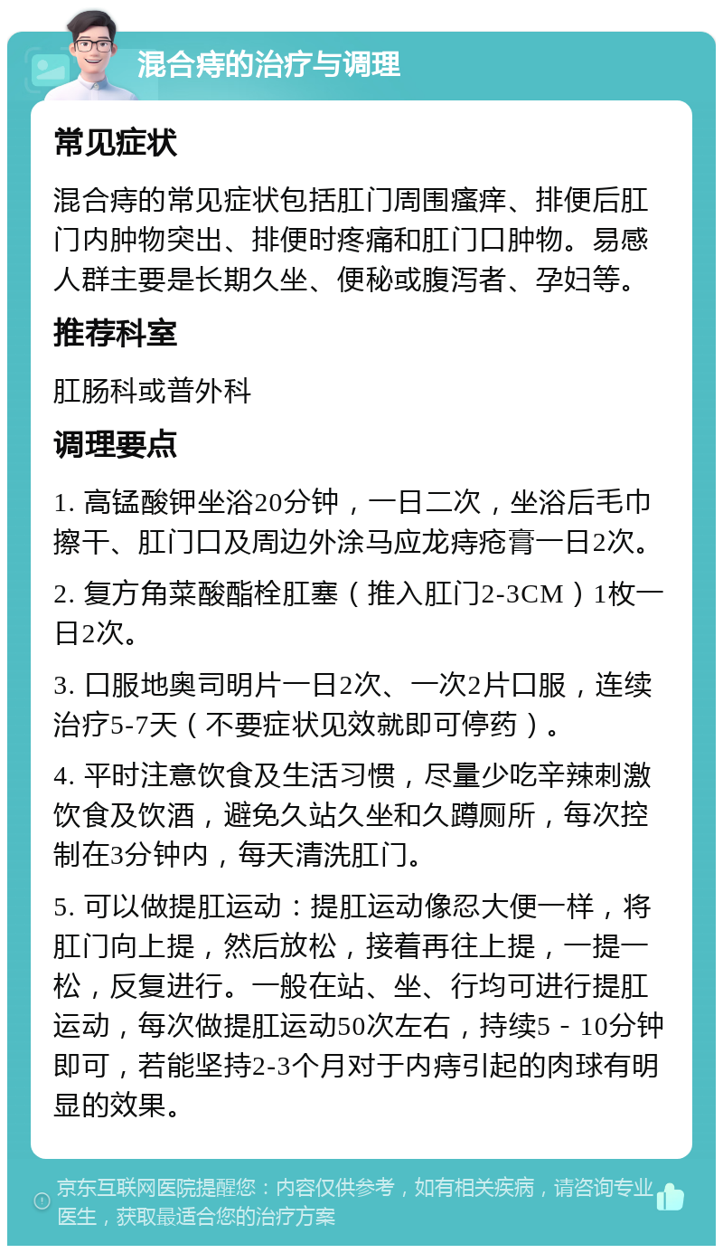 混合痔的治疗与调理 常见症状 混合痔的常见症状包括肛门周围瘙痒、排便后肛门内肿物突出、排便时疼痛和肛门口肿物。易感人群主要是长期久坐、便秘或腹泻者、孕妇等。 推荐科室 肛肠科或普外科 调理要点 1. 高锰酸钾坐浴20分钟，一日二次，坐浴后毛巾擦干、肛门口及周边外涂马应龙痔疮膏一日2次。 2. 复方角菜酸酯栓肛塞（推入肛门2-3CM）1枚一日2次。 3. 口服地奥司明片一日2次、一次2片口服，连续治疗5-7天（不要症状见效就即可停药）。 4. 平时注意饮食及生活习惯，尽量少吃辛辣刺激饮食及饮酒，避免久站久坐和久蹲厕所，每次控制在3分钟内，每天清洗肛门。 5. 可以做提肛运动：提肛运动像忍大便一样，将肛门向上提，然后放松，接着再往上提，一提一松，反复进行。一般在站、坐、行均可进行提肛运动，每次做提肛运动50次左右，持续5－10分钟即可，若能坚持2-3个月对于内痔引起的肉球有明显的效果。