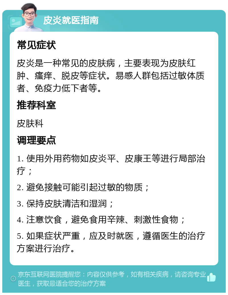 皮炎就医指南 常见症状 皮炎是一种常见的皮肤病，主要表现为皮肤红肿、瘙痒、脱皮等症状。易感人群包括过敏体质者、免疫力低下者等。 推荐科室 皮肤科 调理要点 1. 使用外用药物如皮炎平、皮康王等进行局部治疗； 2. 避免接触可能引起过敏的物质； 3. 保持皮肤清洁和湿润； 4. 注意饮食，避免食用辛辣、刺激性食物； 5. 如果症状严重，应及时就医，遵循医生的治疗方案进行治疗。