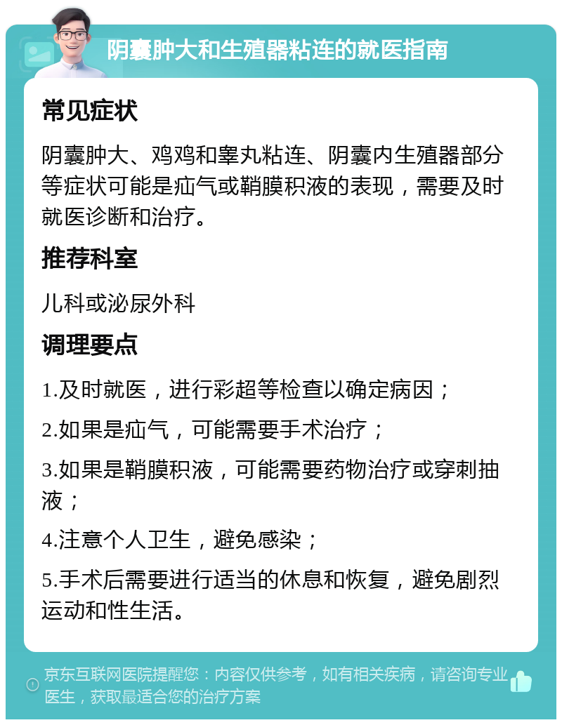 阴囊肿大和生殖器粘连的就医指南 常见症状 阴囊肿大、鸡鸡和睾丸粘连、阴囊内生殖器部分等症状可能是疝气或鞘膜积液的表现，需要及时就医诊断和治疗。 推荐科室 儿科或泌尿外科 调理要点 1.及时就医，进行彩超等检查以确定病因； 2.如果是疝气，可能需要手术治疗； 3.如果是鞘膜积液，可能需要药物治疗或穿刺抽液； 4.注意个人卫生，避免感染； 5.手术后需要进行适当的休息和恢复，避免剧烈运动和性生活。