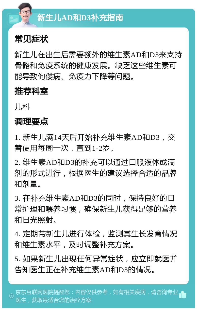 新生儿AD和D3补充指南 常见症状 新生儿在出生后需要额外的维生素AD和D3来支持骨骼和免疫系统的健康发展。缺乏这些维生素可能导致佝偻病、免疫力下降等问题。 推荐科室 儿科 调理要点 1. 新生儿满14天后开始补充维生素AD和D3，交替使用每周一次，直到1-2岁。 2. 维生素AD和D3的补充可以通过口服液体或滴剂的形式进行，根据医生的建议选择合适的品牌和剂量。 3. 在补充维生素AD和D3的同时，保持良好的日常护理和喂养习惯，确保新生儿获得足够的营养和日光照射。 4. 定期带新生儿进行体检，监测其生长发育情况和维生素水平，及时调整补充方案。 5. 如果新生儿出现任何异常症状，应立即就医并告知医生正在补充维生素AD和D3的情况。