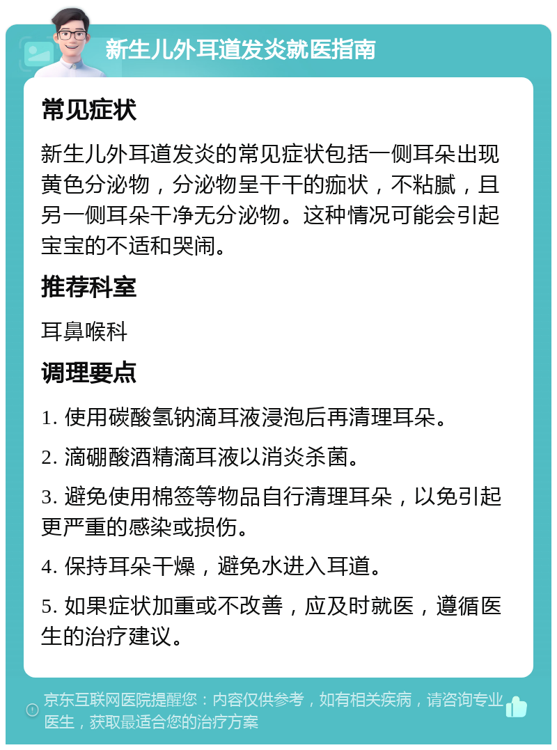 新生儿外耳道发炎就医指南 常见症状 新生儿外耳道发炎的常见症状包括一侧耳朵出现黄色分泌物，分泌物呈干干的痂状，不粘腻，且另一侧耳朵干净无分泌物。这种情况可能会引起宝宝的不适和哭闹。 推荐科室 耳鼻喉科 调理要点 1. 使用碳酸氢钠滴耳液浸泡后再清理耳朵。 2. 滴硼酸酒精滴耳液以消炎杀菌。 3. 避免使用棉签等物品自行清理耳朵，以免引起更严重的感染或损伤。 4. 保持耳朵干燥，避免水进入耳道。 5. 如果症状加重或不改善，应及时就医，遵循医生的治疗建议。