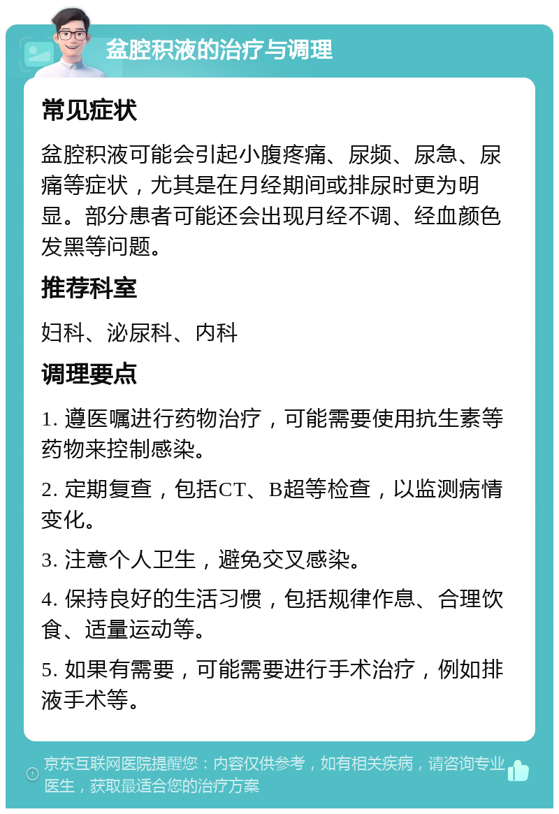 盆腔积液的治疗与调理 常见症状 盆腔积液可能会引起小腹疼痛、尿频、尿急、尿痛等症状，尤其是在月经期间或排尿时更为明显。部分患者可能还会出现月经不调、经血颜色发黑等问题。 推荐科室 妇科、泌尿科、内科 调理要点 1. 遵医嘱进行药物治疗，可能需要使用抗生素等药物来控制感染。 2. 定期复查，包括CT、B超等检查，以监测病情变化。 3. 注意个人卫生，避免交叉感染。 4. 保持良好的生活习惯，包括规律作息、合理饮食、适量运动等。 5. 如果有需要，可能需要进行手术治疗，例如排液手术等。