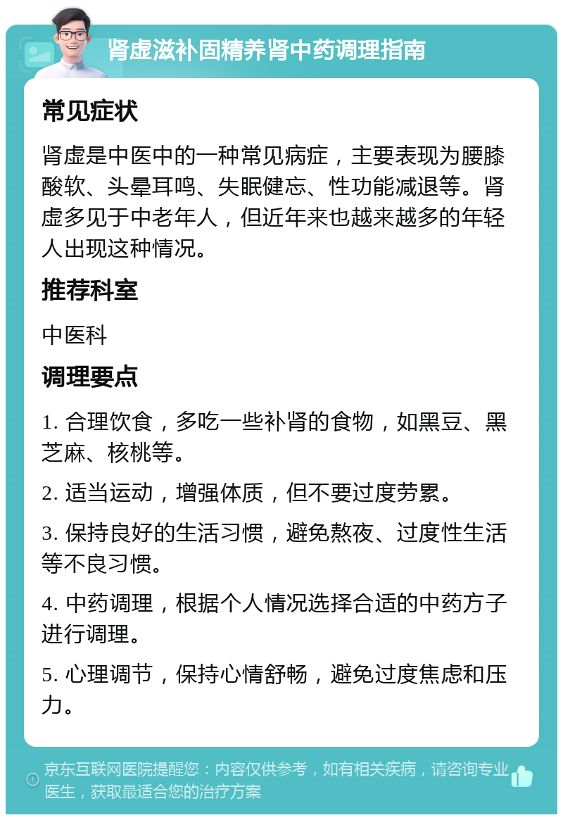 肾虚滋补固精养肾中药调理指南 常见症状 肾虚是中医中的一种常见病症，主要表现为腰膝酸软、头晕耳鸣、失眠健忘、性功能减退等。肾虚多见于中老年人，但近年来也越来越多的年轻人出现这种情况。 推荐科室 中医科 调理要点 1. 合理饮食，多吃一些补肾的食物，如黑豆、黑芝麻、核桃等。 2. 适当运动，增强体质，但不要过度劳累。 3. 保持良好的生活习惯，避免熬夜、过度性生活等不良习惯。 4. 中药调理，根据个人情况选择合适的中药方子进行调理。 5. 心理调节，保持心情舒畅，避免过度焦虑和压力。