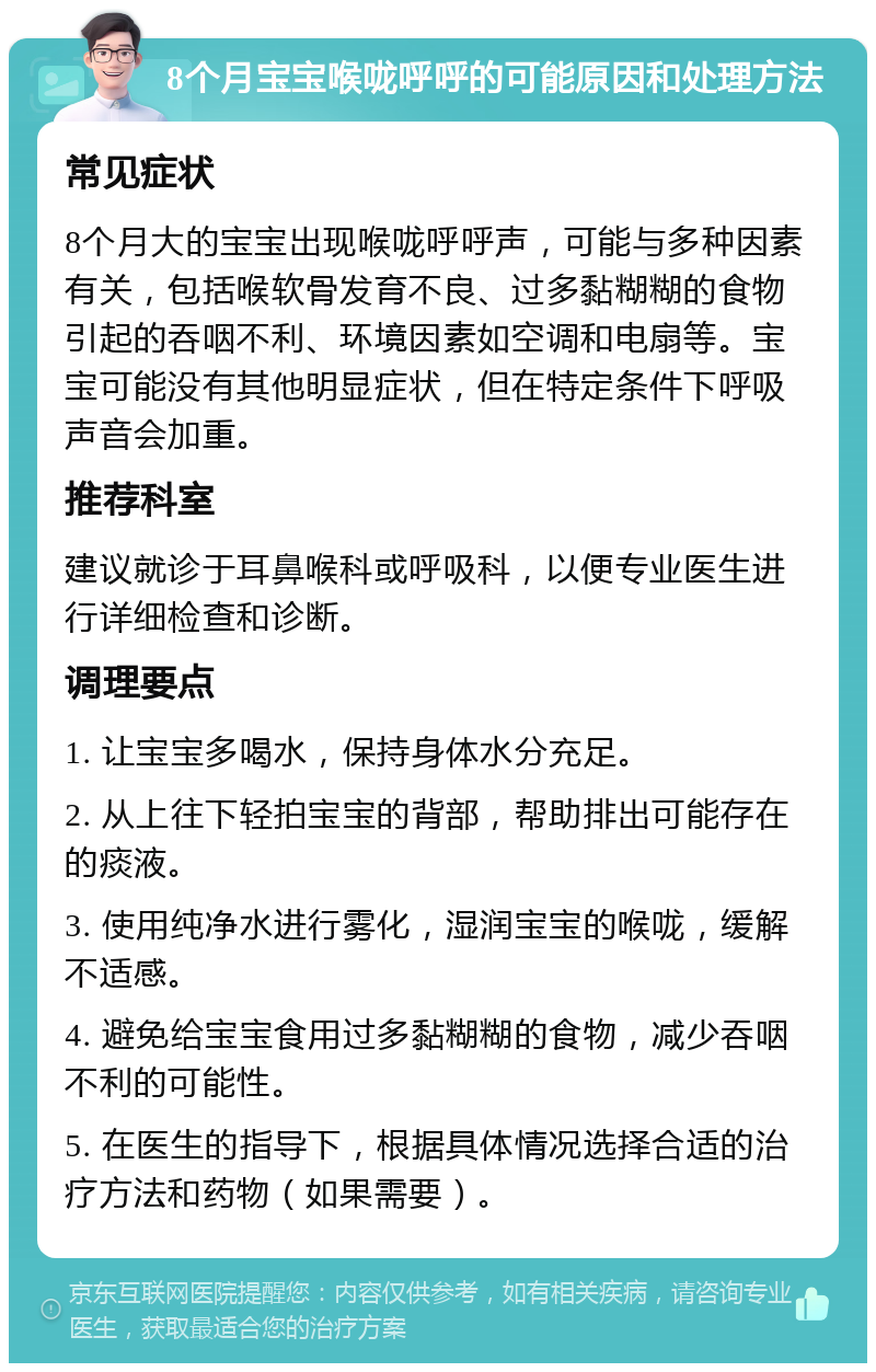 8个月宝宝喉咙呼呼的可能原因和处理方法 常见症状 8个月大的宝宝出现喉咙呼呼声，可能与多种因素有关，包括喉软骨发育不良、过多黏糊糊的食物引起的吞咽不利、环境因素如空调和电扇等。宝宝可能没有其他明显症状，但在特定条件下呼吸声音会加重。 推荐科室 建议就诊于耳鼻喉科或呼吸科，以便专业医生进行详细检查和诊断。 调理要点 1. 让宝宝多喝水，保持身体水分充足。 2. 从上往下轻拍宝宝的背部，帮助排出可能存在的痰液。 3. 使用纯净水进行雾化，湿润宝宝的喉咙，缓解不适感。 4. 避免给宝宝食用过多黏糊糊的食物，减少吞咽不利的可能性。 5. 在医生的指导下，根据具体情况选择合适的治疗方法和药物（如果需要）。