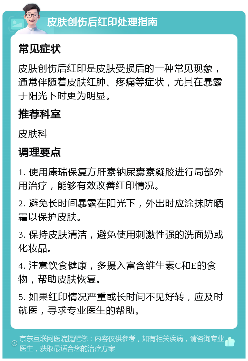 皮肤创伤后红印处理指南 常见症状 皮肤创伤后红印是皮肤受损后的一种常见现象，通常伴随着皮肤红肿、疼痛等症状，尤其在暴露于阳光下时更为明显。 推荐科室 皮肤科 调理要点 1. 使用康瑞保复方肝素钠尿囊素凝胶进行局部外用治疗，能够有效改善红印情况。 2. 避免长时间暴露在阳光下，外出时应涂抹防晒霜以保护皮肤。 3. 保持皮肤清洁，避免使用刺激性强的洗面奶或化妆品。 4. 注意饮食健康，多摄入富含维生素C和E的食物，帮助皮肤恢复。 5. 如果红印情况严重或长时间不见好转，应及时就医，寻求专业医生的帮助。