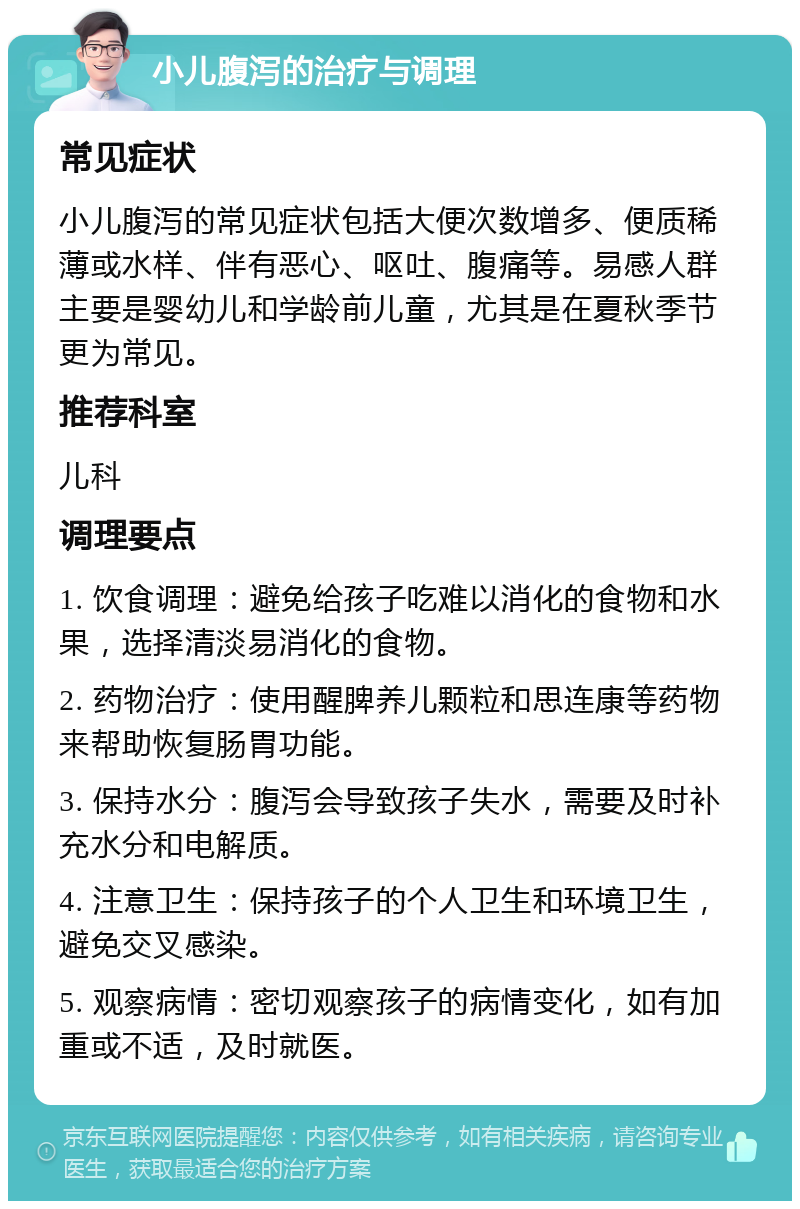 小儿腹泻的治疗与调理 常见症状 小儿腹泻的常见症状包括大便次数增多、便质稀薄或水样、伴有恶心、呕吐、腹痛等。易感人群主要是婴幼儿和学龄前儿童，尤其是在夏秋季节更为常见。 推荐科室 儿科 调理要点 1. 饮食调理：避免给孩子吃难以消化的食物和水果，选择清淡易消化的食物。 2. 药物治疗：使用醒脾养儿颗粒和思连康等药物来帮助恢复肠胃功能。 3. 保持水分：腹泻会导致孩子失水，需要及时补充水分和电解质。 4. 注意卫生：保持孩子的个人卫生和环境卫生，避免交叉感染。 5. 观察病情：密切观察孩子的病情变化，如有加重或不适，及时就医。