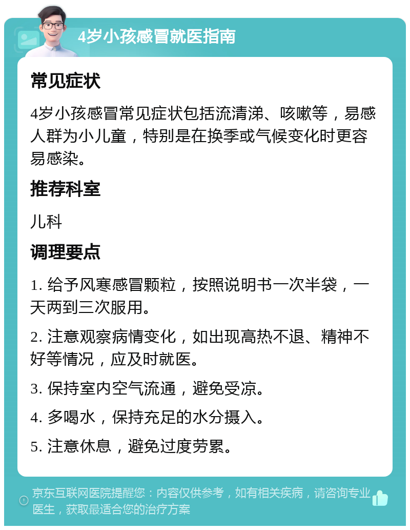 4岁小孩感冒就医指南 常见症状 4岁小孩感冒常见症状包括流清涕、咳嗽等，易感人群为小儿童，特别是在换季或气候变化时更容易感染。 推荐科室 儿科 调理要点 1. 给予风寒感冒颗粒，按照说明书一次半袋，一天两到三次服用。 2. 注意观察病情变化，如出现高热不退、精神不好等情况，应及时就医。 3. 保持室内空气流通，避免受凉。 4. 多喝水，保持充足的水分摄入。 5. 注意休息，避免过度劳累。