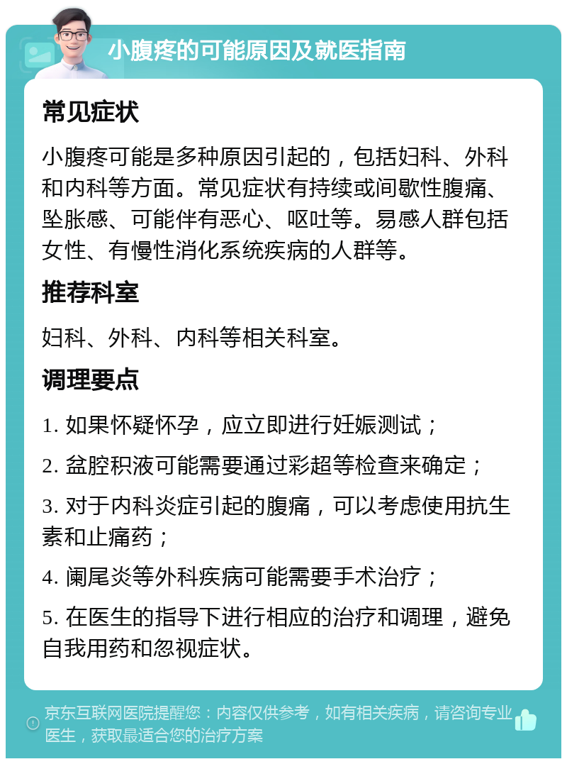 小腹疼的可能原因及就医指南 常见症状 小腹疼可能是多种原因引起的，包括妇科、外科和内科等方面。常见症状有持续或间歇性腹痛、坠胀感、可能伴有恶心、呕吐等。易感人群包括女性、有慢性消化系统疾病的人群等。 推荐科室 妇科、外科、内科等相关科室。 调理要点 1. 如果怀疑怀孕，应立即进行妊娠测试； 2. 盆腔积液可能需要通过彩超等检查来确定； 3. 对于内科炎症引起的腹痛，可以考虑使用抗生素和止痛药； 4. 阑尾炎等外科疾病可能需要手术治疗； 5. 在医生的指导下进行相应的治疗和调理，避免自我用药和忽视症状。