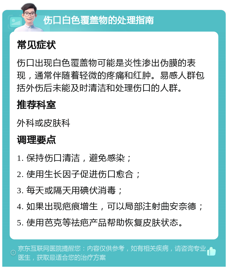 伤口白色覆盖物的处理指南 常见症状 伤口出现白色覆盖物可能是炎性渗出伪膜的表现，通常伴随着轻微的疼痛和红肿。易感人群包括外伤后未能及时清洁和处理伤口的人群。 推荐科室 外科或皮肤科 调理要点 1. 保持伤口清洁，避免感染； 2. 使用生长因子促进伤口愈合； 3. 每天或隔天用碘伏消毒； 4. 如果出现疤痕增生，可以局部注射曲安奈德； 5. 使用芭克等祛疤产品帮助恢复皮肤状态。