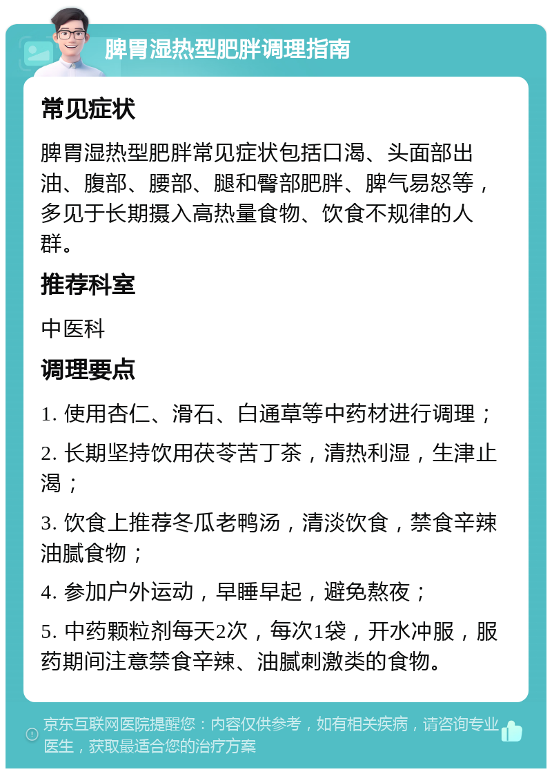 脾胃湿热型肥胖调理指南 常见症状 脾胃湿热型肥胖常见症状包括口渴、头面部出油、腹部、腰部、腿和臀部肥胖、脾气易怒等，多见于长期摄入高热量食物、饮食不规律的人群。 推荐科室 中医科 调理要点 1. 使用杏仁、滑石、白通草等中药材进行调理； 2. 长期坚持饮用茯苓苦丁茶，清热利湿，生津止渴； 3. 饮食上推荐冬瓜老鸭汤，清淡饮食，禁食辛辣油腻食物； 4. 参加户外运动，早睡早起，避免熬夜； 5. 中药颗粒剂每天2次，每次1袋，开水冲服，服药期间注意禁食辛辣、油腻刺激类的食物。