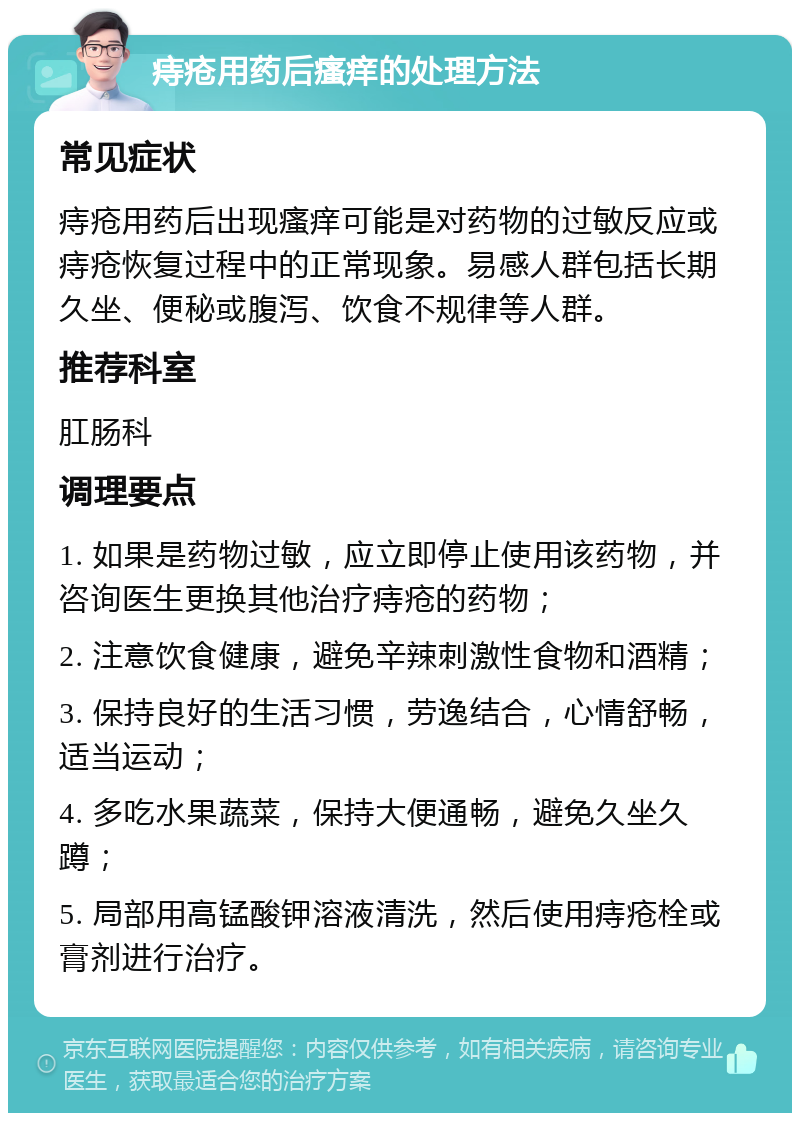 痔疮用药后瘙痒的处理方法 常见症状 痔疮用药后出现瘙痒可能是对药物的过敏反应或痔疮恢复过程中的正常现象。易感人群包括长期久坐、便秘或腹泻、饮食不规律等人群。 推荐科室 肛肠科 调理要点 1. 如果是药物过敏，应立即停止使用该药物，并咨询医生更换其他治疗痔疮的药物； 2. 注意饮食健康，避免辛辣刺激性食物和酒精； 3. 保持良好的生活习惯，劳逸结合，心情舒畅，适当运动； 4. 多吃水果蔬菜，保持大便通畅，避免久坐久蹲； 5. 局部用高锰酸钾溶液清洗，然后使用痔疮栓或膏剂进行治疗。