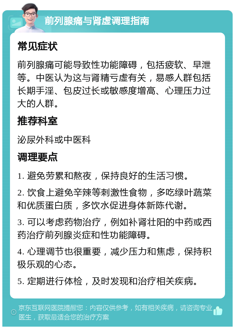 前列腺痛与肾虚调理指南 常见症状 前列腺痛可能导致性功能障碍，包括疲软、早泄等。中医认为这与肾精亏虚有关，易感人群包括长期手淫、包皮过长或敏感度增高、心理压力过大的人群。 推荐科室 泌尿外科或中医科 调理要点 1. 避免劳累和熬夜，保持良好的生活习惯。 2. 饮食上避免辛辣等刺激性食物，多吃绿叶蔬菜和优质蛋白质，多饮水促进身体新陈代谢。 3. 可以考虑药物治疗，例如补肾壮阳的中药或西药治疗前列腺炎症和性功能障碍。 4. 心理调节也很重要，减少压力和焦虑，保持积极乐观的心态。 5. 定期进行体检，及时发现和治疗相关疾病。