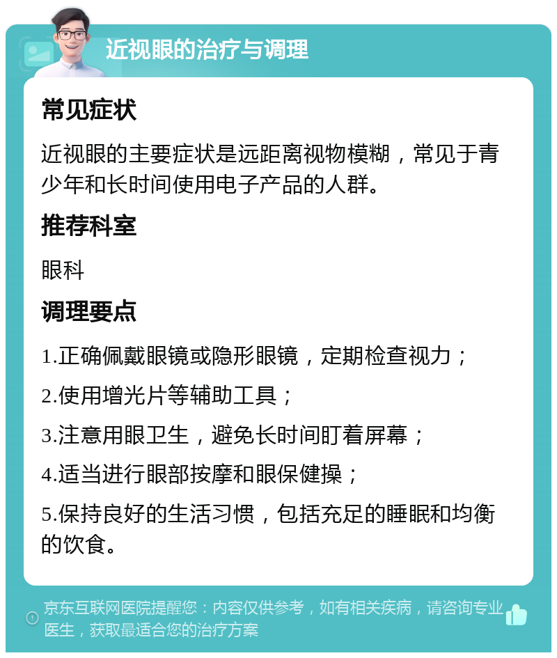 近视眼的治疗与调理 常见症状 近视眼的主要症状是远距离视物模糊，常见于青少年和长时间使用电子产品的人群。 推荐科室 眼科 调理要点 1.正确佩戴眼镜或隐形眼镜，定期检查视力； 2.使用增光片等辅助工具； 3.注意用眼卫生，避免长时间盯着屏幕； 4.适当进行眼部按摩和眼保健操； 5.保持良好的生活习惯，包括充足的睡眠和均衡的饮食。