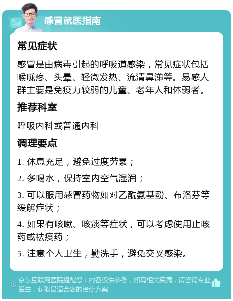 感冒就医指南 常见症状 感冒是由病毒引起的呼吸道感染，常见症状包括喉咙疼、头晕、轻微发热、流清鼻涕等。易感人群主要是免疫力较弱的儿童、老年人和体弱者。 推荐科室 呼吸内科或普通内科 调理要点 1. 休息充足，避免过度劳累； 2. 多喝水，保持室内空气湿润； 3. 可以服用感冒药物如对乙酰氨基酚、布洛芬等缓解症状； 4. 如果有咳嗽、咳痰等症状，可以考虑使用止咳药或祛痰药； 5. 注意个人卫生，勤洗手，避免交叉感染。