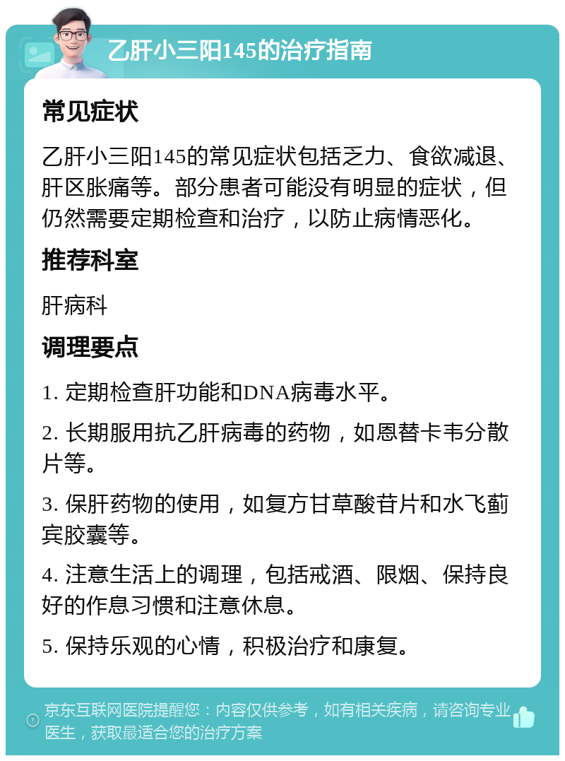 乙肝小三阳145的治疗指南 常见症状 乙肝小三阳145的常见症状包括乏力、食欲减退、肝区胀痛等。部分患者可能没有明显的症状，但仍然需要定期检查和治疗，以防止病情恶化。 推荐科室 肝病科 调理要点 1. 定期检查肝功能和DNA病毒水平。 2. 长期服用抗乙肝病毒的药物，如恩替卡韦分散片等。 3. 保肝药物的使用，如复方甘草酸苷片和水飞蓟宾胶囊等。 4. 注意生活上的调理，包括戒酒、限烟、保持良好的作息习惯和注意休息。 5. 保持乐观的心情，积极治疗和康复。