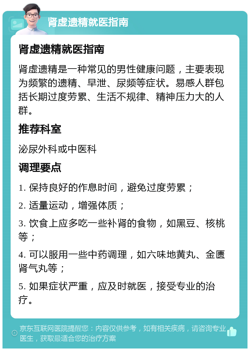 肾虚遗精就医指南 肾虚遗精就医指南 肾虚遗精是一种常见的男性健康问题，主要表现为频繁的遗精、早泄、尿频等症状。易感人群包括长期过度劳累、生活不规律、精神压力大的人群。 推荐科室 泌尿外科或中医科 调理要点 1. 保持良好的作息时间，避免过度劳累； 2. 适量运动，增强体质； 3. 饮食上应多吃一些补肾的食物，如黑豆、核桃等； 4. 可以服用一些中药调理，如六味地黄丸、金匮肾气丸等； 5. 如果症状严重，应及时就医，接受专业的治疗。