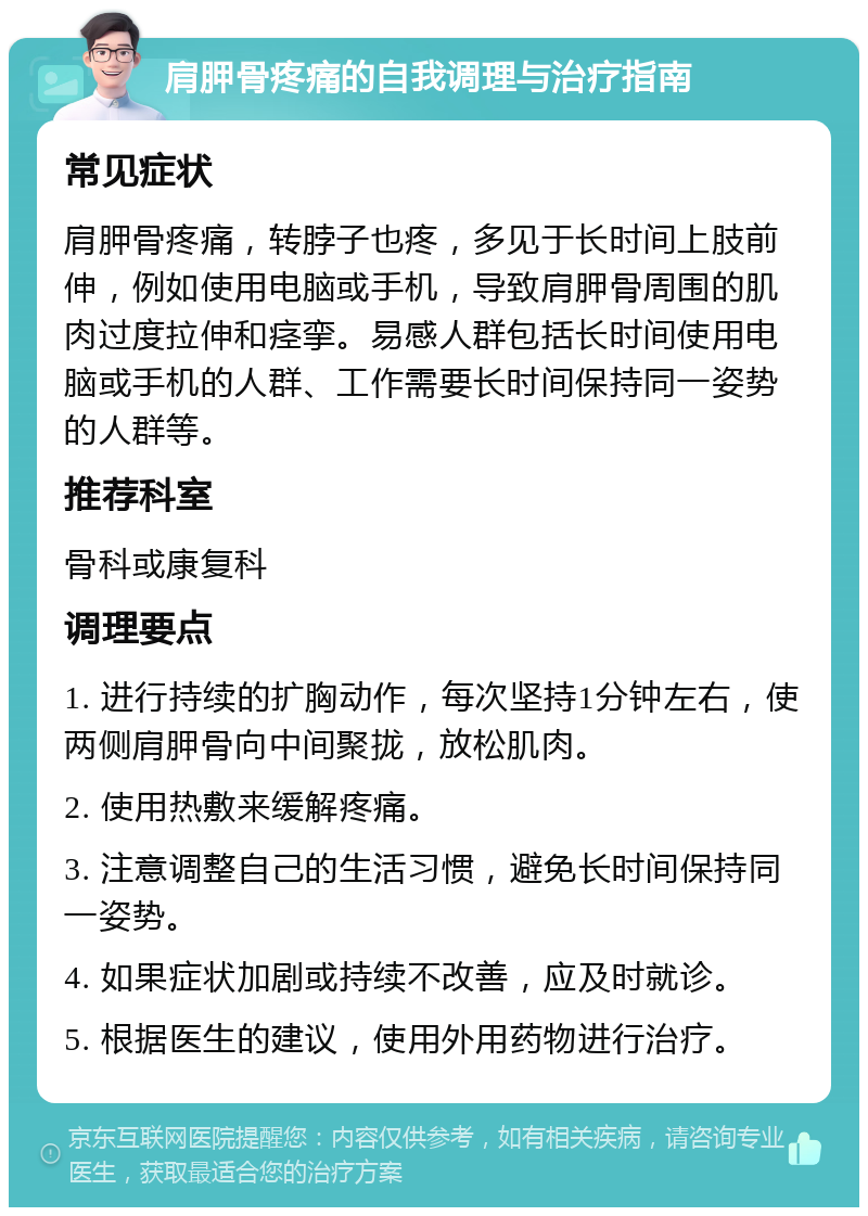 肩胛骨疼痛的自我调理与治疗指南 常见症状 肩胛骨疼痛，转脖子也疼，多见于长时间上肢前伸，例如使用电脑或手机，导致肩胛骨周围的肌肉过度拉伸和痉挛。易感人群包括长时间使用电脑或手机的人群、工作需要长时间保持同一姿势的人群等。 推荐科室 骨科或康复科 调理要点 1. 进行持续的扩胸动作，每次坚持1分钟左右，使两侧肩胛骨向中间聚拢，放松肌肉。 2. 使用热敷来缓解疼痛。 3. 注意调整自己的生活习惯，避免长时间保持同一姿势。 4. 如果症状加剧或持续不改善，应及时就诊。 5. 根据医生的建议，使用外用药物进行治疗。