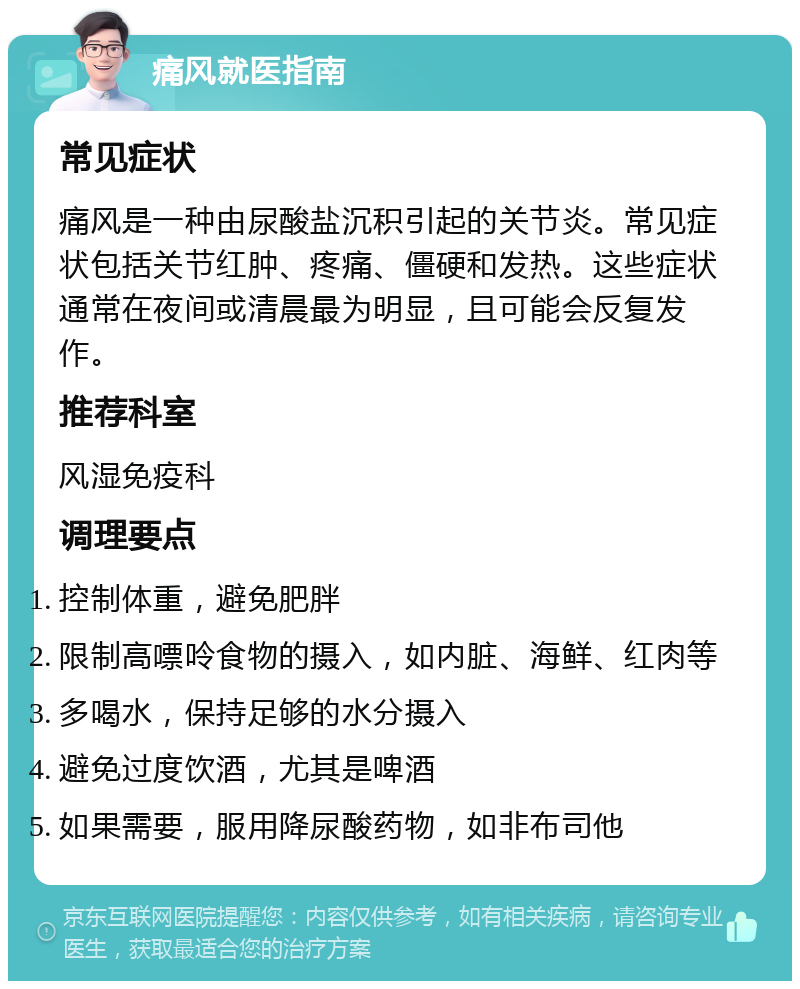 痛风就医指南 常见症状 痛风是一种由尿酸盐沉积引起的关节炎。常见症状包括关节红肿、疼痛、僵硬和发热。这些症状通常在夜间或清晨最为明显，且可能会反复发作。 推荐科室 风湿免疫科 调理要点 控制体重，避免肥胖 限制高嘌呤食物的摄入，如内脏、海鲜、红肉等 多喝水，保持足够的水分摄入 避免过度饮酒，尤其是啤酒 如果需要，服用降尿酸药物，如非布司他