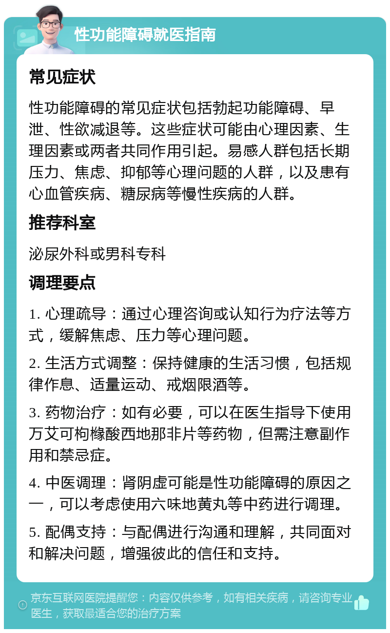 性功能障碍就医指南 常见症状 性功能障碍的常见症状包括勃起功能障碍、早泄、性欲减退等。这些症状可能由心理因素、生理因素或两者共同作用引起。易感人群包括长期压力、焦虑、抑郁等心理问题的人群，以及患有心血管疾病、糖尿病等慢性疾病的人群。 推荐科室 泌尿外科或男科专科 调理要点 1. 心理疏导：通过心理咨询或认知行为疗法等方式，缓解焦虑、压力等心理问题。 2. 生活方式调整：保持健康的生活习惯，包括规律作息、适量运动、戒烟限酒等。 3. 药物治疗：如有必要，可以在医生指导下使用万艾可枸橼酸西地那非片等药物，但需注意副作用和禁忌症。 4. 中医调理：肾阴虚可能是性功能障碍的原因之一，可以考虑使用六味地黄丸等中药进行调理。 5. 配偶支持：与配偶进行沟通和理解，共同面对和解决问题，增强彼此的信任和支持。