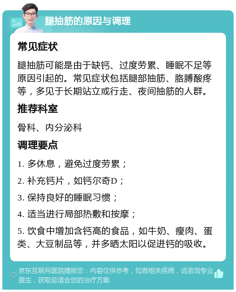 腿抽筋的原因与调理 常见症状 腿抽筋可能是由于缺钙、过度劳累、睡眠不足等原因引起的。常见症状包括腿部抽筋、胳膊酸疼等，多见于长期站立或行走、夜间抽筋的人群。 推荐科室 骨科、内分泌科 调理要点 1. 多休息，避免过度劳累； 2. 补充钙片，如钙尔奇D； 3. 保持良好的睡眠习惯； 4. 适当进行局部热敷和按摩； 5. 饮食中增加含钙高的食品，如牛奶、瘦肉、蛋类、大豆制品等，并多晒太阳以促进钙的吸收。