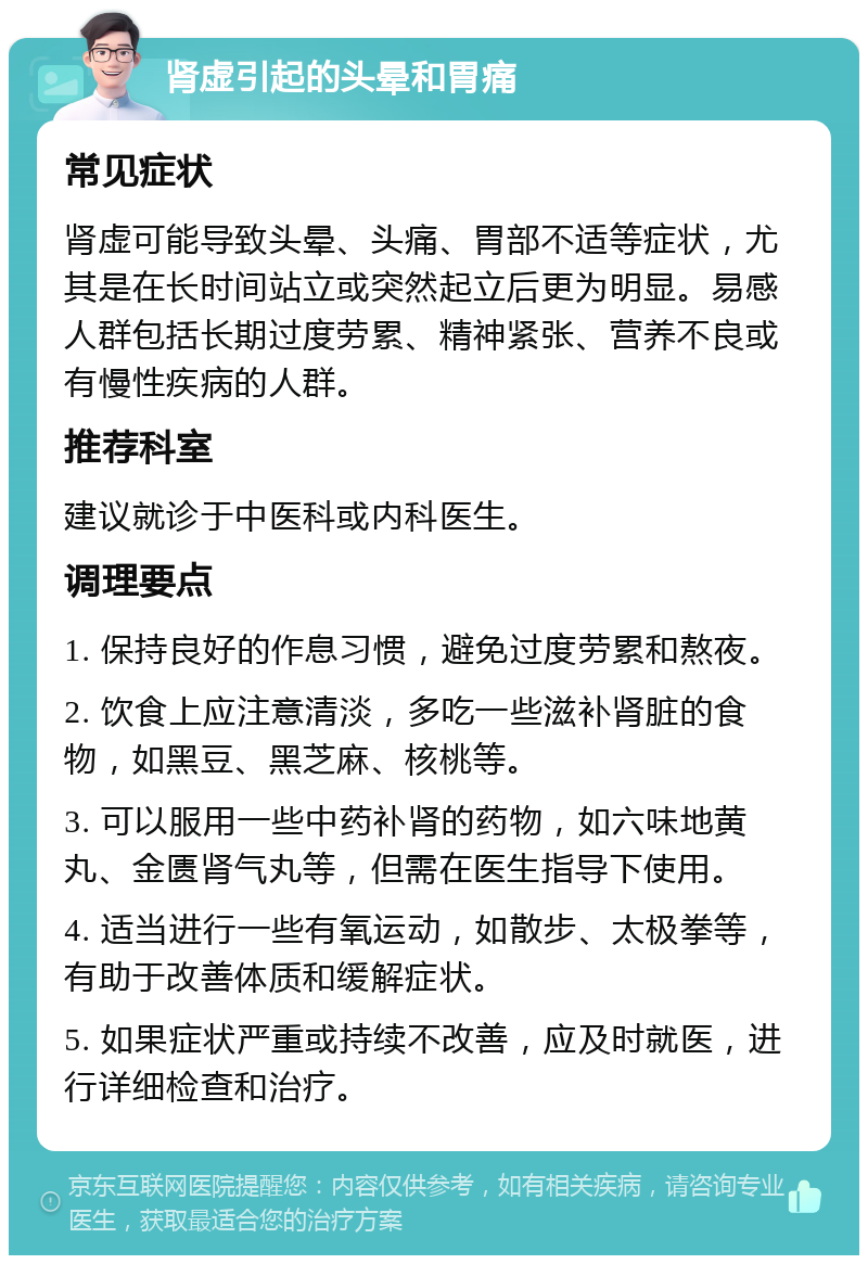 肾虚引起的头晕和胃痛 常见症状 肾虚可能导致头晕、头痛、胃部不适等症状，尤其是在长时间站立或突然起立后更为明显。易感人群包括长期过度劳累、精神紧张、营养不良或有慢性疾病的人群。 推荐科室 建议就诊于中医科或内科医生。 调理要点 1. 保持良好的作息习惯，避免过度劳累和熬夜。 2. 饮食上应注意清淡，多吃一些滋补肾脏的食物，如黑豆、黑芝麻、核桃等。 3. 可以服用一些中药补肾的药物，如六味地黄丸、金匮肾气丸等，但需在医生指导下使用。 4. 适当进行一些有氧运动，如散步、太极拳等，有助于改善体质和缓解症状。 5. 如果症状严重或持续不改善，应及时就医，进行详细检查和治疗。