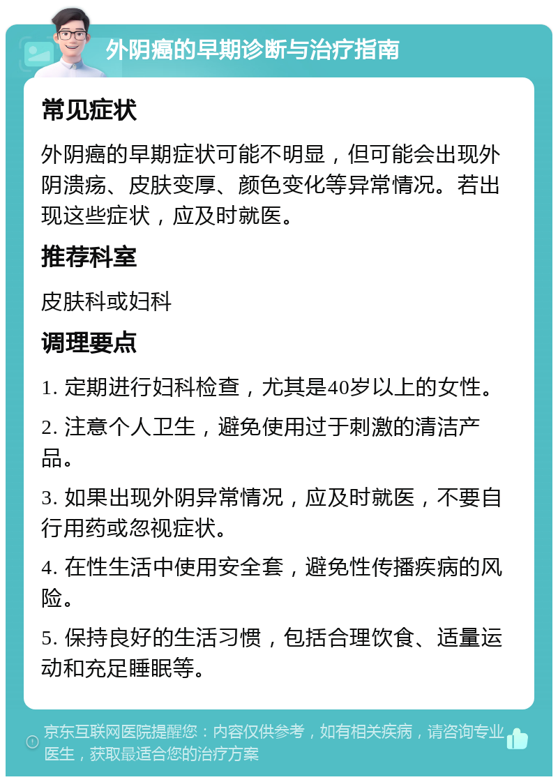 外阴癌的早期诊断与治疗指南 常见症状 外阴癌的早期症状可能不明显，但可能会出现外阴溃疡、皮肤变厚、颜色变化等异常情况。若出现这些症状，应及时就医。 推荐科室 皮肤科或妇科 调理要点 1. 定期进行妇科检查，尤其是40岁以上的女性。 2. 注意个人卫生，避免使用过于刺激的清洁产品。 3. 如果出现外阴异常情况，应及时就医，不要自行用药或忽视症状。 4. 在性生活中使用安全套，避免性传播疾病的风险。 5. 保持良好的生活习惯，包括合理饮食、适量运动和充足睡眠等。