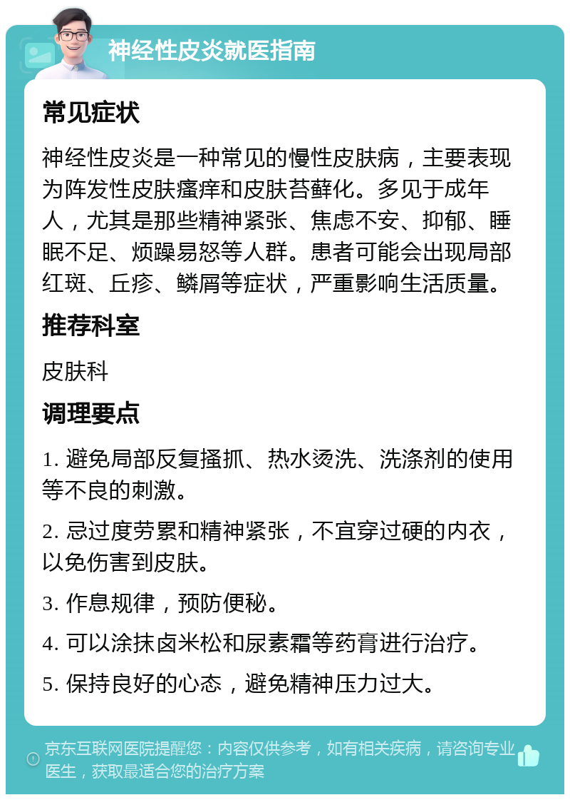 神经性皮炎就医指南 常见症状 神经性皮炎是一种常见的慢性皮肤病，主要表现为阵发性皮肤瘙痒和皮肤苔藓化。多见于成年人，尤其是那些精神紧张、焦虑不安、抑郁、睡眠不足、烦躁易怒等人群。患者可能会出现局部红斑、丘疹、鳞屑等症状，严重影响生活质量。 推荐科室 皮肤科 调理要点 1. 避免局部反复搔抓、热水烫洗、洗涤剂的使用等不良的刺激。 2. 忌过度劳累和精神紧张，不宜穿过硬的内衣，以免伤害到皮肤。 3. 作息规律，预防便秘。 4. 可以涂抹卤米松和尿素霜等药膏进行治疗。 5. 保持良好的心态，避免精神压力过大。