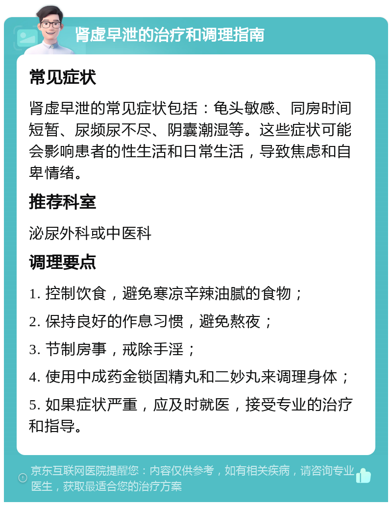 肾虚早泄的治疗和调理指南 常见症状 肾虚早泄的常见症状包括：龟头敏感、同房时间短暂、尿频尿不尽、阴囊潮湿等。这些症状可能会影响患者的性生活和日常生活，导致焦虑和自卑情绪。 推荐科室 泌尿外科或中医科 调理要点 1. 控制饮食，避免寒凉辛辣油腻的食物； 2. 保持良好的作息习惯，避免熬夜； 3. 节制房事，戒除手淫； 4. 使用中成药金锁固精丸和二妙丸来调理身体； 5. 如果症状严重，应及时就医，接受专业的治疗和指导。