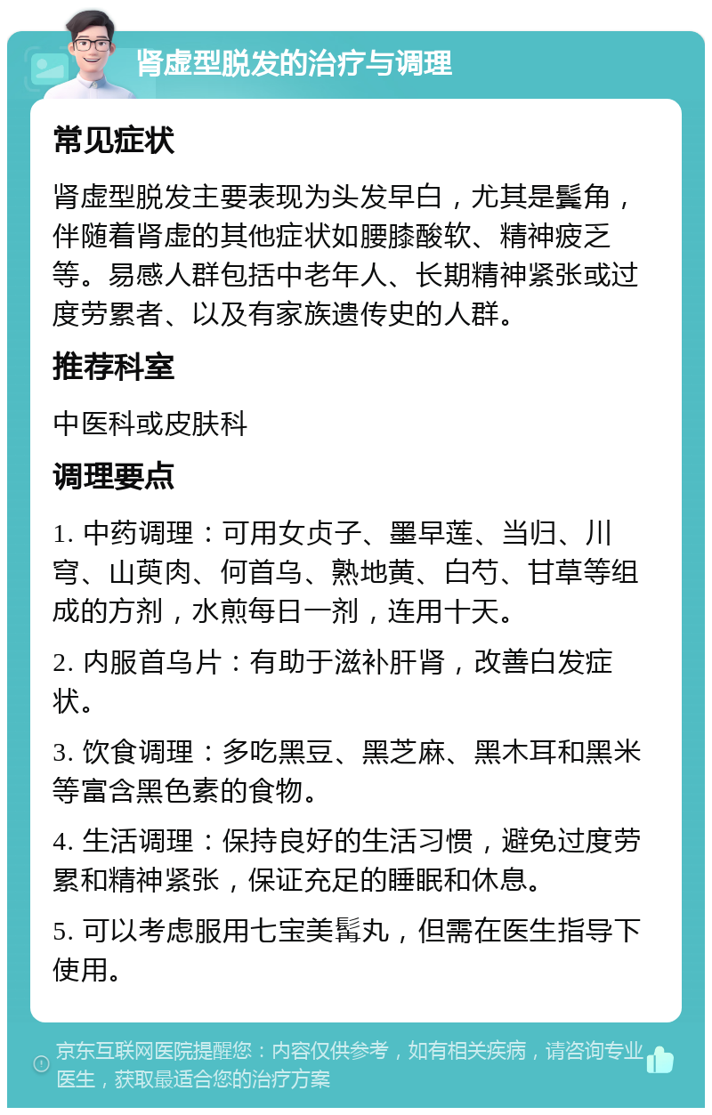 肾虚型脱发的治疗与调理 常见症状 肾虚型脱发主要表现为头发早白，尤其是鬓角，伴随着肾虚的其他症状如腰膝酸软、精神疲乏等。易感人群包括中老年人、长期精神紧张或过度劳累者、以及有家族遗传史的人群。 推荐科室 中医科或皮肤科 调理要点 1. 中药调理：可用女贞子、墨早莲、当归、川穹、山萸肉、何首乌、熟地黄、白芍、甘草等组成的方剂，水煎每日一剂，连用十天。 2. 内服首乌片：有助于滋补肝肾，改善白发症状。 3. 饮食调理：多吃黑豆、黑芝麻、黑木耳和黑米等富含黑色素的食物。 4. 生活调理：保持良好的生活习惯，避免过度劳累和精神紧张，保证充足的睡眠和休息。 5. 可以考虑服用七宝美髯丸，但需在医生指导下使用。