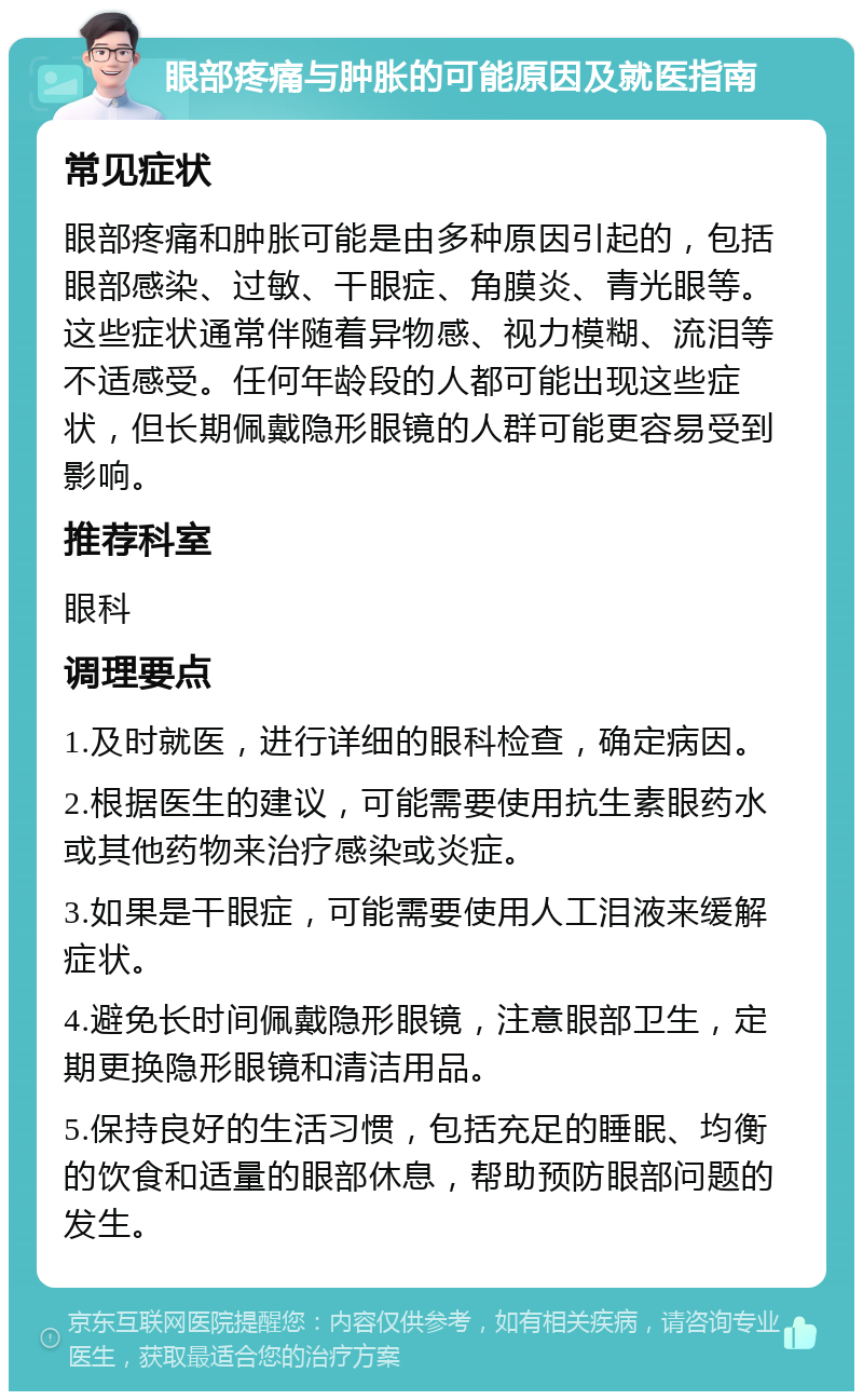 眼部疼痛与肿胀的可能原因及就医指南 常见症状 眼部疼痛和肿胀可能是由多种原因引起的，包括眼部感染、过敏、干眼症、角膜炎、青光眼等。这些症状通常伴随着异物感、视力模糊、流泪等不适感受。任何年龄段的人都可能出现这些症状，但长期佩戴隐形眼镜的人群可能更容易受到影响。 推荐科室 眼科 调理要点 1.及时就医，进行详细的眼科检查，确定病因。 2.根据医生的建议，可能需要使用抗生素眼药水或其他药物来治疗感染或炎症。 3.如果是干眼症，可能需要使用人工泪液来缓解症状。 4.避免长时间佩戴隐形眼镜，注意眼部卫生，定期更换隐形眼镜和清洁用品。 5.保持良好的生活习惯，包括充足的睡眠、均衡的饮食和适量的眼部休息，帮助预防眼部问题的发生。