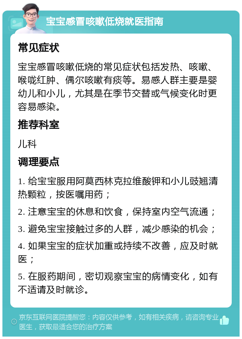 宝宝感冒咳嗽低烧就医指南 常见症状 宝宝感冒咳嗽低烧的常见症状包括发热、咳嗽、喉咙红肿、偶尔咳嗽有痰等。易感人群主要是婴幼儿和小儿，尤其是在季节交替或气候变化时更容易感染。 推荐科室 儿科 调理要点 1. 给宝宝服用阿莫西林克拉维酸钾和小儿豉翘清热颗粒，按医嘱用药； 2. 注意宝宝的休息和饮食，保持室内空气流通； 3. 避免宝宝接触过多的人群，减少感染的机会； 4. 如果宝宝的症状加重或持续不改善，应及时就医； 5. 在服药期间，密切观察宝宝的病情变化，如有不适请及时就诊。