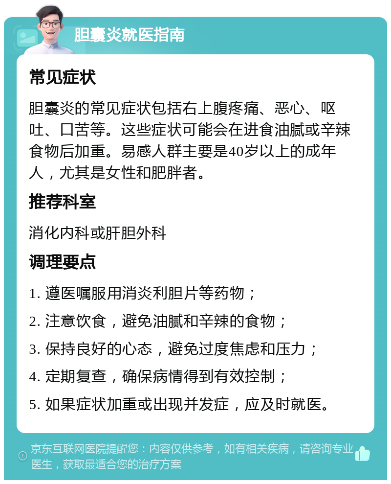 胆囊炎就医指南 常见症状 胆囊炎的常见症状包括右上腹疼痛、恶心、呕吐、口苦等。这些症状可能会在进食油腻或辛辣食物后加重。易感人群主要是40岁以上的成年人，尤其是女性和肥胖者。 推荐科室 消化内科或肝胆外科 调理要点 1. 遵医嘱服用消炎利胆片等药物； 2. 注意饮食，避免油腻和辛辣的食物； 3. 保持良好的心态，避免过度焦虑和压力； 4. 定期复查，确保病情得到有效控制； 5. 如果症状加重或出现并发症，应及时就医。