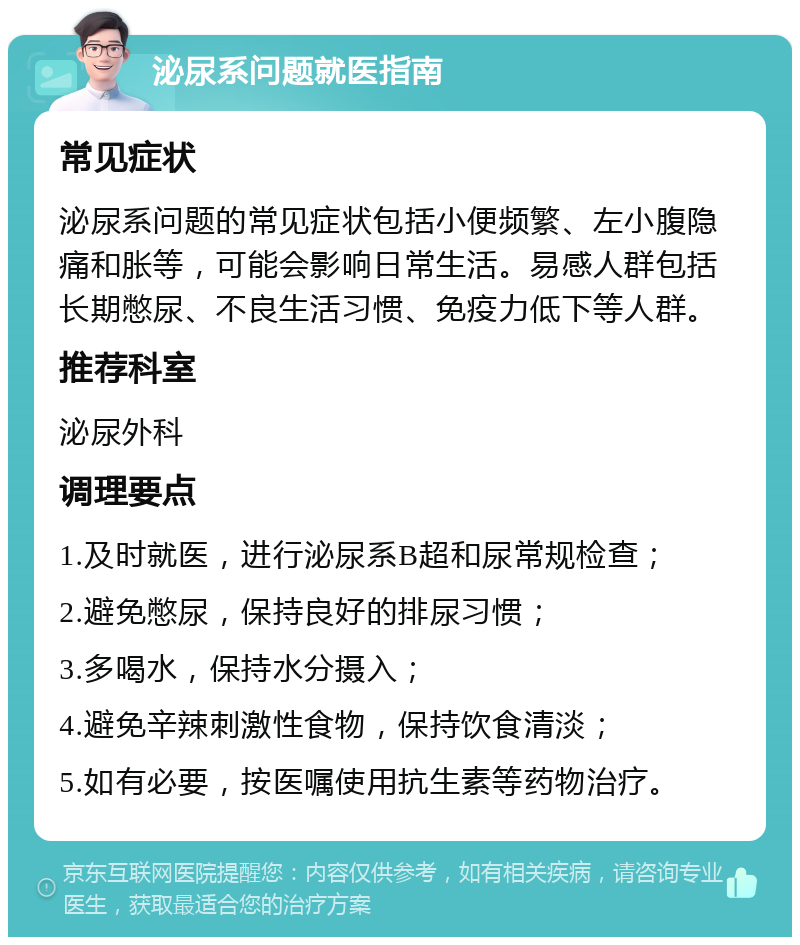 泌尿系问题就医指南 常见症状 泌尿系问题的常见症状包括小便频繁、左小腹隐痛和胀等，可能会影响日常生活。易感人群包括长期憋尿、不良生活习惯、免疫力低下等人群。 推荐科室 泌尿外科 调理要点 1.及时就医，进行泌尿系B超和尿常规检查； 2.避免憋尿，保持良好的排尿习惯； 3.多喝水，保持水分摄入； 4.避免辛辣刺激性食物，保持饮食清淡； 5.如有必要，按医嘱使用抗生素等药物治疗。