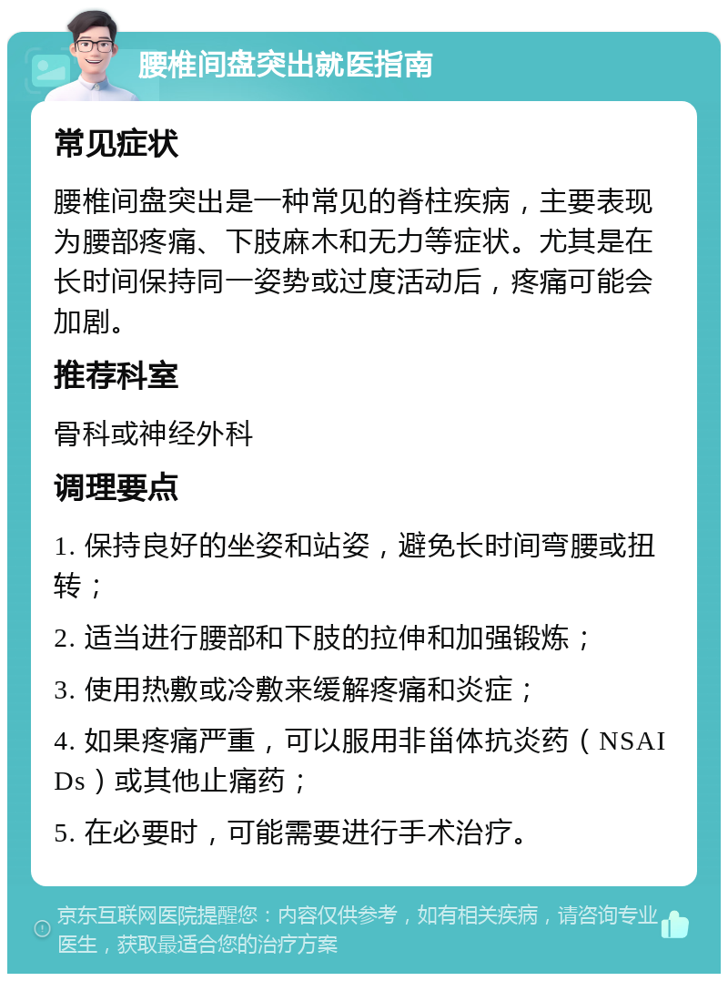 腰椎间盘突出就医指南 常见症状 腰椎间盘突出是一种常见的脊柱疾病，主要表现为腰部疼痛、下肢麻木和无力等症状。尤其是在长时间保持同一姿势或过度活动后，疼痛可能会加剧。 推荐科室 骨科或神经外科 调理要点 1. 保持良好的坐姿和站姿，避免长时间弯腰或扭转； 2. 适当进行腰部和下肢的拉伸和加强锻炼； 3. 使用热敷或冷敷来缓解疼痛和炎症； 4. 如果疼痛严重，可以服用非甾体抗炎药（NSAIDs）或其他止痛药； 5. 在必要时，可能需要进行手术治疗。