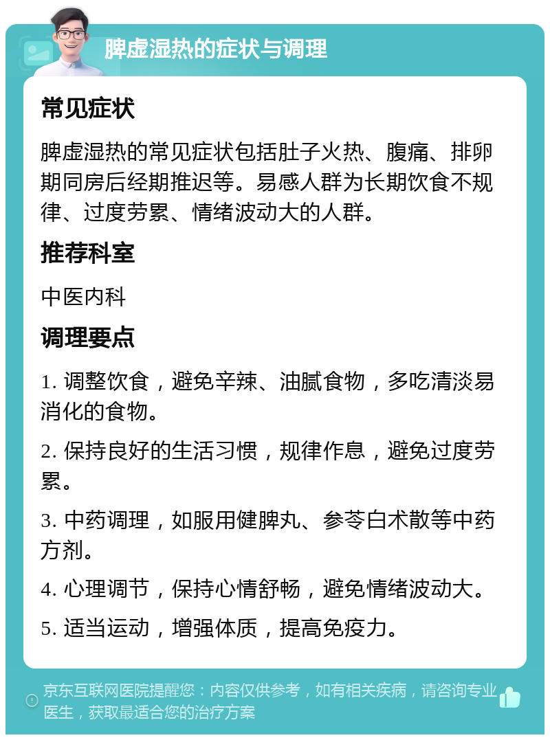 脾虚湿热的症状与调理 常见症状 脾虚湿热的常见症状包括肚子火热、腹痛、排卵期同房后经期推迟等。易感人群为长期饮食不规律、过度劳累、情绪波动大的人群。 推荐科室 中医内科 调理要点 1. 调整饮食，避免辛辣、油腻食物，多吃清淡易消化的食物。 2. 保持良好的生活习惯，规律作息，避免过度劳累。 3. 中药调理，如服用健脾丸、参苓白术散等中药方剂。 4. 心理调节，保持心情舒畅，避免情绪波动大。 5. 适当运动，增强体质，提高免疫力。