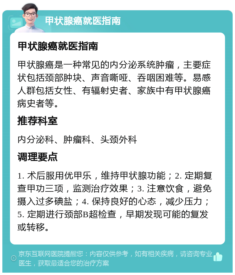 甲状腺癌就医指南 甲状腺癌就医指南 甲状腺癌是一种常见的内分泌系统肿瘤，主要症状包括颈部肿块、声音嘶哑、吞咽困难等。易感人群包括女性、有辐射史者、家族中有甲状腺癌病史者等。 推荐科室 内分泌科、肿瘤科、头颈外科 调理要点 1. 术后服用优甲乐，维持甲状腺功能；2. 定期复查甲功三项，监测治疗效果；3. 注意饮食，避免摄入过多碘盐；4. 保持良好的心态，减少压力；5. 定期进行颈部B超检查，早期发现可能的复发或转移。