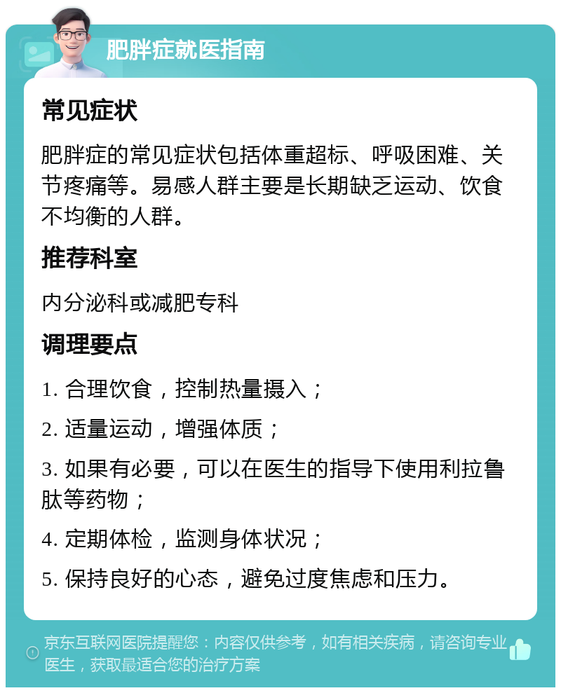 肥胖症就医指南 常见症状 肥胖症的常见症状包括体重超标、呼吸困难、关节疼痛等。易感人群主要是长期缺乏运动、饮食不均衡的人群。 推荐科室 内分泌科或减肥专科 调理要点 1. 合理饮食，控制热量摄入； 2. 适量运动，增强体质； 3. 如果有必要，可以在医生的指导下使用利拉鲁肽等药物； 4. 定期体检，监测身体状况； 5. 保持良好的心态，避免过度焦虑和压力。