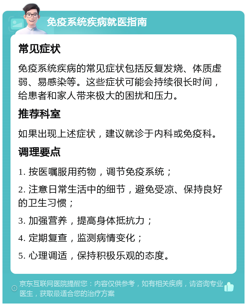 免疫系统疾病就医指南 常见症状 免疫系统疾病的常见症状包括反复发烧、体质虚弱、易感染等。这些症状可能会持续很长时间，给患者和家人带来极大的困扰和压力。 推荐科室 如果出现上述症状，建议就诊于内科或免疫科。 调理要点 1. 按医嘱服用药物，调节免疫系统； 2. 注意日常生活中的细节，避免受凉、保持良好的卫生习惯； 3. 加强营养，提高身体抵抗力； 4. 定期复查，监测病情变化； 5. 心理调适，保持积极乐观的态度。