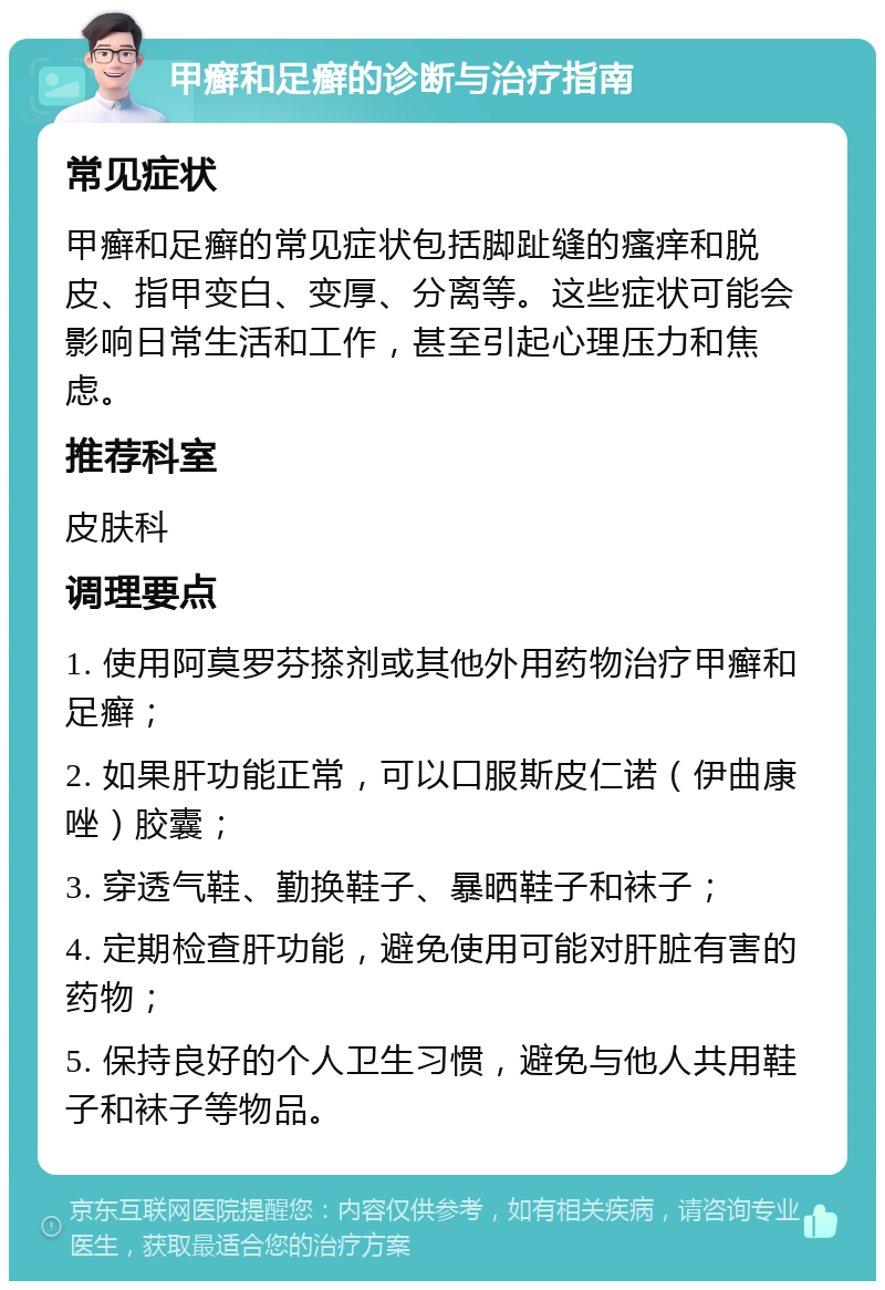 甲癣和足癣的诊断与治疗指南 常见症状 甲癣和足癣的常见症状包括脚趾缝的瘙痒和脱皮、指甲变白、变厚、分离等。这些症状可能会影响日常生活和工作，甚至引起心理压力和焦虑。 推荐科室 皮肤科 调理要点 1. 使用阿莫罗芬搽剂或其他外用药物治疗甲癣和足癣； 2. 如果肝功能正常，可以口服斯皮仁诺（伊曲康唑）胶囊； 3. 穿透气鞋、勤换鞋子、暴晒鞋子和袜子； 4. 定期检查肝功能，避免使用可能对肝脏有害的药物； 5. 保持良好的个人卫生习惯，避免与他人共用鞋子和袜子等物品。