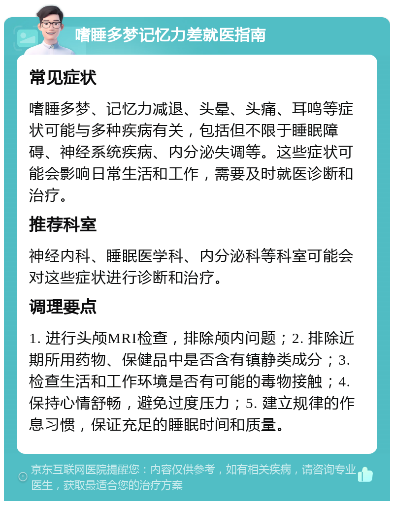 嗜睡多梦记忆力差就医指南 常见症状 嗜睡多梦、记忆力减退、头晕、头痛、耳鸣等症状可能与多种疾病有关，包括但不限于睡眠障碍、神经系统疾病、内分泌失调等。这些症状可能会影响日常生活和工作，需要及时就医诊断和治疗。 推荐科室 神经内科、睡眠医学科、内分泌科等科室可能会对这些症状进行诊断和治疗。 调理要点 1. 进行头颅MRI检查，排除颅内问题；2. 排除近期所用药物、保健品中是否含有镇静类成分；3. 检查生活和工作环境是否有可能的毒物接触；4. 保持心情舒畅，避免过度压力；5. 建立规律的作息习惯，保证充足的睡眠时间和质量。