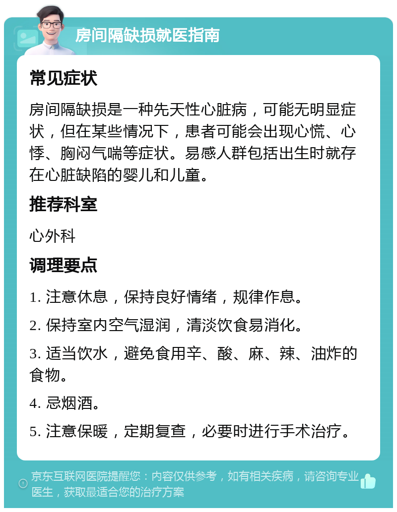 房间隔缺损就医指南 常见症状 房间隔缺损是一种先天性心脏病，可能无明显症状，但在某些情况下，患者可能会出现心慌、心悸、胸闷气喘等症状。易感人群包括出生时就存在心脏缺陷的婴儿和儿童。 推荐科室 心外科 调理要点 1. 注意休息，保持良好情绪，规律作息。 2. 保持室内空气湿润，清淡饮食易消化。 3. 适当饮水，避免食用辛、酸、麻、辣、油炸的食物。 4. 忌烟酒。 5. 注意保暖，定期复查，必要时进行手术治疗。