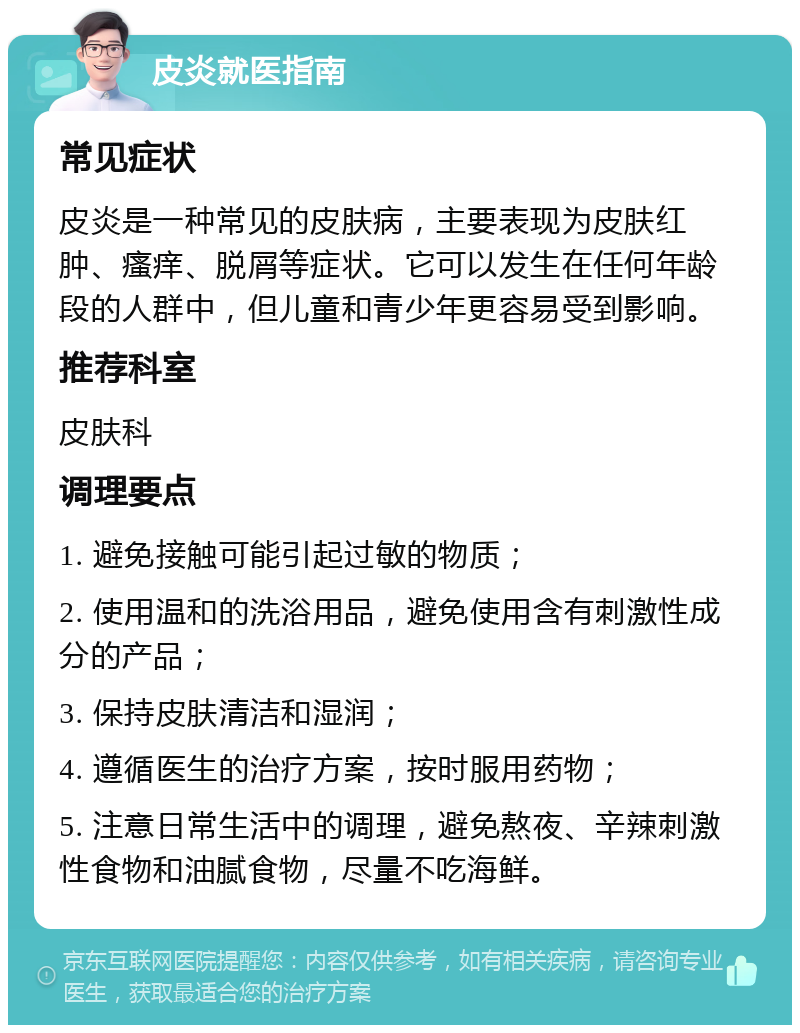 皮炎就医指南 常见症状 皮炎是一种常见的皮肤病，主要表现为皮肤红肿、瘙痒、脱屑等症状。它可以发生在任何年龄段的人群中，但儿童和青少年更容易受到影响。 推荐科室 皮肤科 调理要点 1. 避免接触可能引起过敏的物质； 2. 使用温和的洗浴用品，避免使用含有刺激性成分的产品； 3. 保持皮肤清洁和湿润； 4. 遵循医生的治疗方案，按时服用药物； 5. 注意日常生活中的调理，避免熬夜、辛辣刺激性食物和油腻食物，尽量不吃海鲜。